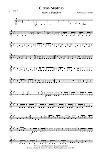 & bbb 4
4 ∑
˙n œ œ
p
wn
∑
˙ œ œ wn
& bb
b ..
7
˙ œ œ œ ‰ œ ‰ œ ‰ œ ‰ œ ‰ œ ‰ œ ‰ œ ‰
œ ‰ œ
‰
œ ‰ œ
‰
œ ‰ œ
‰
œ ‰ œ
‰
& bb
b
12
œ ‰ œ ‰ œ ‰ œ ‰ œ ‰ œ ‰ œ ‰ œ ‰ œ ‰ œ ‰ œ ‰ œ ‰ œ ‰ œ ‰ œ ‰ œ ‰
& bb
b .. ..
16
œ ‰ œ
‰
œ ‰ œ
‰
œ œœœ œ œ œ œ œ
‰
œ ‰ œ
‰
œ ‰ œ
‰
œœœ œ œ œ œ œ
& bb
b
20
‰
œ ‰ œ
‰
œ ‰ œ
‰ œœœ œ œ œ œ œ ‰ œ ‰ œ ‰ œ ‰ œ ‰
œœœ œ œ œ œ œ
& bbb ..
24
‰ œ ‰ œ ‰ œ ‰ œ ‰
œœœ œ œ œ œ œ œ
Œ Ó ∑ œ.
Œ œ.
Œ
& bb
b ..
29
˙ .œ
j
œ .˙ Œ ‰
œ œ œ
‰
œ œ œ
p
‰
œ œ œ
‰
œ œ œ
‰
œ œ œ
‰
œ œ œ
& bb
b
34
‰
œ œ œ
‰
œ œ œ
‰
œ œ œ
‰
œ œ œ
‰
œ œ œ
‰
œ œ œ
‰
œn œ œ
‰ œ œ œ
& bb
b ..
38
œ œ œ Œ œ œ œ
Œ ‰ œ ‰ œ ‰ œ ‰ œ ‰ œ ‰ œ ‰ œ ‰ œ ‰ œ ‰ œ ‰ œ ‰ œ
& bb
b
43
‰
œ ‰ œ
Ó ‰
œ œ œ
‰
œ œ œ
p
‰
œ œ œ
‰
œ œ œ
‰
œ œ œ
‰
œ œ œ
‰
œ œ œ
‰
œ œ œ
& bb
b
48
‰
œ œ œ
‰
œ œ œ
‰
œ œ œ
‰
œ œ œ
‰
œ œ œ
‰
œ œ œ œ œ œ Œ
Governo do Estado do Ceará - Secretaria da Cultura
Sistema Estadual de Bandas de Música - Partitura editada em Junho/2013
Último Suplicio
Autor: Júlio Marinho
3º Horn F
Marcha Fúnebre
 