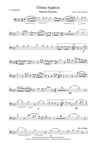 ?
bb
bb 4
4 .œ
J
œ œ œ œn œ ˙ œ œ ˙ œ œ œ œ .œ
J
œ œ œ œn œ ˙ œ œ
?
bb
bb ..
6
˙ œ œ œ œ œ œ œ œ œ œ œ ‰ œ ‰ œ ‰ œ ‰
2 ˙ ˙
?
bb
bb ..
12
.˙ œ w .˙ œ ˙ ˙ 1.
œ ‰ œ ‰ œ ‰ œ ‰
2.
J
œ ‰ Œ Œ
œ œ
f
?
bb
bb ..
18
œ œ œ œ œ œ œ ˙ Œ
œ œ œ œ œ œ œ œ œ
˙
Œ
œ œ œ
œ œ œn œ œ œn
?
bb
bb ..
23
˙
Œ
œ œ œ œ œ œ œ œ œ 1.
œ Œ Œ
œ œ
2.
œ Œ Ó Œ ‰ J
œ œ œ œ œn
?
bbbb ..
28 œ œ œb œ œ œ œ œ ˙ .œ
J
œ Fine.˙
Œ
2 w
π
.˙
Œ
?
bb
bb ..
35 ˙ ˙ .˙
Œ
˙ ˙
p
1.
œ œ œ Œ
2.
œ œ œ Œ
.œ
J
œ .œ
J
œ
F
?
bb
bb
41 .˙
Œ
.œn
J
œ .œ
J
œ
J
œ ‰ J
œ
‰ Ó
2 w .˙
Œ
?
bb
bb
48 ˙ ˙ .˙
Œ
˙ ˙
p
D.C. al Fine
œ œ œ
Œ
Governo do Estado do Ceará - Secretaria da Cultura
Sistema Estadual de Bandas de Música - Partitura editada em Junho/2013
Último Suplicio
Autor: Júlio Marinho
1º Trombone
Marcha Fúnebre
 