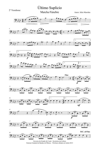 ?
bb
bb 4
4 .œ
J
œ œ œ œn œ ˙ ˙ ˙ œ œ œ œ .œ
J
œ œ œ œn œ ˙ ˙
?
bbbb ..
6
˙ œ œ œ œ œ œ œ œ œ œ œ ‰ œ ‰ œ ‰ œ ‰ Ó œ œ œ œ œ œ œ
œ œn œ
?
bb
bb ..
11
.˙ œ œ œ œ œ œ Œ
˙n ˙ œ œ œ
Œ
˙ ˙
1.
œ ‰ œ ‰ œ ‰ œ ‰
?
bb
bb ..
17 2.
J
œ ‰ Œ Œ
œ œ
f
œ œ œ œ œ œ œ ˙ Œ
œ œ œ œ œ œ œ œ œ
˙
Œ
œ œ
?
bb
bb ..
22
œ
œ œ œn œ œ œn ˙
Œ
œ œ œ œ œ œ œ œ œ 1.
œ Œ Œ
œ œ
2.
œ Œ Ó
?
bb
bb ..
27
Œ ‰ J
œ œ œ œ
œn œ œ œb œ œ œ œ œ ˙ .œ
J
œ
Fine
.˙ Œ ‰ œ œ œ ‰ œ œ œ
p
?
bbbb
32
‰ œ
œ
œ ‰ œ
œ
œ ‰ œ
œ
œ ‰ œ
œ
œ ‰ œ œ œ ‰ œ œ œ ‰ œ œ œ ‰ œ œ œ
?
bb
bb ..
36
‰ œ œ œ ‰ œ œ œ ‰ œ œ œ ‰ œ
œ œn
1.
œ œ œ Œ
2.
œ œ œ Œ .œ
J
œ .œ
J
œ
F
?
bb
bb
41
.˙
Œ
.œ
J
œ .œ
J
œn
J
œ ‰ J
œ ‰ Ó ‰ œ œ œ ‰ œ œ œ
p
?
bb
bb
45
‰ œ
œ
œ ‰ œ
œ
œ ‰ œ
œ
œ ‰ œ
œ
œ ‰ œ œ œ ‰ œ œ œ
?
bb
bb
48
‰ œ œ œ ‰ œ œ œ ‰ œ œ œ ‰ œ œ œ ‰ œ œ œ ‰ œ
œ œn
D.C. al Fine
œ œ œ Œ
Governo do Estado do Ceará - Secretaria da Cultura
Sistema Estadual de Bandas de Música - Partitura editada em Junho/2013
Último Suplicio
Autor: Júlio Marinho
2º Trombone
Marcha Fúnebre
 
