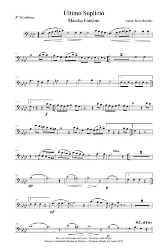 ?
bb
bb 4
4 .œ
J
œ œ œ œn œ ˙ œ œ ˙ œ œ œ œ .œ
J
œ œ œ œn œ ˙ œ œ
?
bb
bb ..
6
˙ œ œ œ œ œ œ œ œ œ œ œ ‰ œ ‰ œ ‰ œ ‰
2 ˙ ˙
?
bb
bb ..
12
.œ
J
œ œ œ ˙n ˙ .˙ œ ˙ ˙
1.
œ ‰ œ ‰ œ ‰ œ ‰
?
bb
bb ..
17 2.
J
œ ‰ Œ Œ
œ œ
f
œ œ œ œ œ œ œ ˙ Œ
œ œ œ œ œ œ œ œ œ
˙
Œ
œ œ
?
bb
bb ..
22
œ
œ œ œn œ œ œn ˙
Œ
œ œ œ œ œ œ œ œ œ 1.
œ Œ Œ
œ œ
2.
œ Œ Ó
?
bbbb ..
27
Œ ‰ J
œ œ œ œ œn
œ œ œb œ œ œ œ œ ˙ .œ
J
œ Fine
.˙ Œ
2
?
bb
bb ..
33
w
π
.˙ Œ
˙ ˙n .˙
Œ ˙ ˙
p
1.
œ œ œ Œ
?
bb
bb
39 2.
œ œ œ Œ .œ
J
œ .œ
J
œ
F
.˙ Œ
.œ
J
œ .œ
J
œ
J
œ ‰ J
œ ‰ Ó
2
?
bb
bb
46
w .˙
Œ
˙ ˙n .˙
Œ
˙ ˙
p
D.C. al Fine
œ œ œ Œ
Governo do Estado do Ceará - Secretaria da Cultura
Sistema Estadual de Bandas de Música - Partitura editada em Junho/2013
Último Suplicio
Autor: Júlio Marinho
3º Trombone
Marcha Fúnebre
 