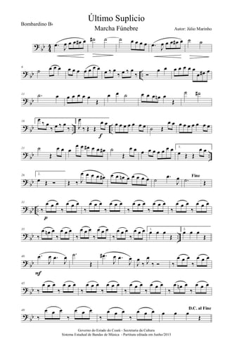 ?
bb 4
4 .œ J
œ œ œ œ# œ ˙# ˙ ˙ œ œ œ œ .œ J
œ œ œ œ# œ ˙ ˙
?
bb ..
6
˙ œ œ œ œ œ œ œ œ œ œ œ ‰ œ
‰ œ ‰ œ
‰ Ó
œ œ œ œ œ œ œ
œ œ# œ
?
bb
11 .˙ œ œ œ œ œ œ
Œ
œ œ ˙ œ œ œ œn œ
Œ
˙ ˙#
?
bb .. ..
16 1.
œ
‰ œ
‰ œ ‰ œ
‰
2.
J
œ
‰ Œ Œ
œ œ
f
œ œ œ œ œ œ œ ˙ Œ
œ œ œ œ œ œ œ œ œ
?
bb ..
21 ˙
Œ
œ œ œ
œ œ œ# œ œ œ# ˙
Œ
œ œ œ œ œ œ œ œ œ 1.
œ Œ Œ
œ œ
?
bb
26 2.
œ Œ Ó Œ ‰ J
œ œ œ œ œ# œ œ œn œ œ œ œ œ ˙ .œ
J
œ Fine
.˙ Œ
?
bb ..
31
‰
œ œ œ
‰
œ œ œ
p
‰
œ œ œ
‰
œ œ œ
‰
œ œ œ
‰
œ œ œ
‰
œ œ œ
‰
œ œ œ
?
bb ..
35
‰
œ œn œ
‰
œ œ œ
‰
œ œ œ
‰
œ œ œ
‰
œ œ œ
‰
œ œ œ 1.
œ œ œ
Œ
2.
œ œ œ
Œ
?
bb
40 .œ
J
œ .œ
J
œ
F
.˙
Œ
.œ#
J
œ .œ
J
œ
J
œ
‰ J
œ
‰ Ó ‰
œ œ œ
‰
œ œ œ
?
bb
45
‰
œ œ œ
‰
œ œ œ
‰
œ œ œ
‰
œ œ œ
‰
œ œ œ
‰
œ œ œ
‰
œ œn œ
‰
œ œ œ
?
bb
49
‰
œ œ œ
‰
œ œ œ
‰
œ œ œ
‰
œ œ œ D.C. al Fine
œ œ œ
Œ
Governo do Estado do Ceará - Secretaria da Cultura
Sistema Estadual de Bandas de Música - Partitura editada em Junho/2013
Último Suplicio
Autor: Júlio Marinho
Bombardino Bb
Marcha Fúnebre
 