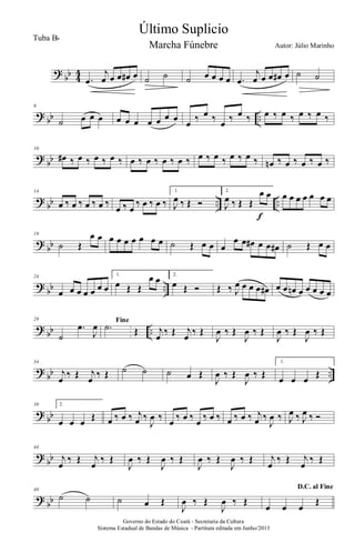 ?
bb 4
4
.œ
j
œ œ œ œ# œ ˙ ˙ ˙ œ œ œ œ .œ
j
œ œ œ œ# œ ˙ ˙
?
bb ..
6
˙ œ œ œ œ œ œ œ œ œ œ œ ‰ œ ‰ œ ‰ œ ‰ œ ‰ œ ‰ œ ‰ œ ‰
?
bb
10
œ# ‰ œ ‰ œ ‰ œ ‰ œ ‰ œ ‰ œ ‰ œ ‰ œ ‰ œ ‰ œ ‰ œ ‰ œn ‰ œ ‰ œ ‰ œ ‰
?
bb .. ..
14
œ ‰ œ ‰ œ ‰ œ ‰
œ ‰ œ
‰ œ ‰ œ ‰
1.
J
œ ‰ Œ Ó
2.
J
œ ‰ Œ Œ
œ œ
f
œ œ œ œ œ œ œ
?
bb
19
˙ Œ
œ œ œ œ œ œ œ œ œ ˙ Œ œ œ œ
œ œ œ# œ œ œ# ˙ Œ œ œ
?
bb ..
24
œ œ œ œ œ œ œ
1.
œ Œ Œ
œ œ 2.
œ Œ Ó Œ ‰ J
œ œ œ œ œ# œ œ œn œ œ œ œ œ
?
bb ..
29
˙
.œ
J
œ Fine
.˙ Œ j
œ ‰ Œ j
œ ‰ Œ
J
œ ‰ Œ
J
œ ‰ Œ
J
œ ‰ Œ
J
œ ‰ Œ
?
bb ..
34
j
œ ‰ Œ j
œ ‰ Œ ˙ ˙ ˙ œ Œ
J
œ ‰ Œ
J
œ ‰ Œ
1.
œ œ œ Œ
?
bb
39 2.
œ œ œ Œ œ ‰ œ ‰ j
œ ‰
J
œ ‰ œ ‰ œ ‰ œ ‰ œ ‰ œ ‰ œ ‰ j
œ ‰
J
œ ‰ J
œ ‰ J
œ ‰ Ó
?
bb
44
j
œ
‰ Œ j
œ
‰ Œ
J
œ ‰ Œ
J
œ ‰ Œ
J
œ ‰ Œ
J
œ ‰ Œ j
œ
‰ Œ j
œ
‰ Œ
?
bb
48
˙ ˙ ˙ œ Œ
J
œ ‰ Œ
J
œ ‰ Œ
D.C. al Fine
œ œ œ
Œ
Governo do Estado do Ceará - Secretaria da Cultura
Sistema Estadual de Bandas de Música - Partitura editada em Junho/2013
Último Suplicio
Autor: Júlio Marinho
Tuba Bb
Marcha Fúnebre
 