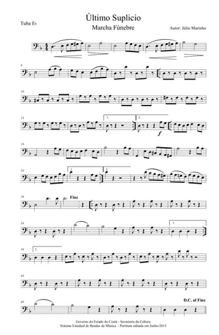 ?
b 4
4 .œ
J
œ œ œ œ# œ ˙ ˙ ˙ œ œ œ œ .œ
J
œ œ œ œ# œ ˙ ˙
?
b ..
6
˙ œ œ œ œ œ œ œ œ œ œ
œ ‰
œ
‰ œ ‰
œ
‰ œ ‰ œ ‰ œ ‰ œ ‰
?
b
10
œ# ‰ œ ‰ œ ‰ œ ‰
œ ‰ œ
‰
œ ‰ œ
‰ œ ‰ œ ‰ œ ‰ œ ‰ œ# ‰ œ ‰ œ ‰ œ ‰
?
b .. ..
14
œ ‰ œ ‰ œ ‰ œ ‰ œ ‰ œ ‰ œ ‰ œ ‰
1.
J
œ ‰ Œ Ó
2.
J
œ ‰ Œ Œ œ œ
f
œ œ œ œ œ œ œ
?
b
19
˙ Œ œ œ œ œ œ œ œ œ œ
˙
Œ
œ œ
œ
œ œ œ# œ œ œ#
˙ Œ
œ œ
?
b ..
24
œ œ œ œ œ œ œ
1.
œ
Œ Œ œ œ
2.
œ
Œ Ó Œ ‰ J
œ œ œ œ œ# œ œ œn œ œ œ œ œ
?
b ..
29
˙
.œ
J
œ Fine.˙
Œ
J
œ ‰ Œ
J
œ ‰ Œ J
œ
‰ Œ J
œ
‰ Œ J
œ
‰ Œ J
œ
‰ Œ
?
b ..
34
J
œ ‰ Œ
J
œ ‰ Œ
˙ ˙ ˙ œ Œ J
œ
‰ Œ J
œ
‰ Œ
1.
œ œ œ Œ
?
b
39 2.
œ œ œ Œ œ ‰
œ
‰ J
œ ‰ J
œ
‰ œ ‰
œ
‰ œ ‰
œ
‰ œ ‰
œ
‰ J
œ ‰ J
œ
‰ J
œ
‰ J
œ
‰ Ó
?
b
44
J
œ ‰ Œ
J
œ ‰ Œ J
œ ‰ Œ J
œ ‰ Œ J
œ ‰ Œ J
œ ‰ Œ
J
œ ‰ Œ
J
œ ‰ Œ
?
b
48 ˙ ˙ ˙ œ Œ J
œ ‰ Œ J
œ ‰ Œ
D.C. al Fine
œ œ œ Œ
Governo do Estado do Ceará - Secretaria da Cultura
Sistema Estadual de Bandas de Música - Partitura editada em Junho/2013
Último Suplicio
Autor: Júlio Marinho
Tuba Eb
Marcha Fúnebre
 