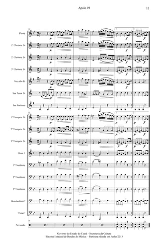 &
&
&
&
&
&
&
&
&
&
&
?
?
?
?
?
ã
bb
#
#
b
bb
bb
bb
bb
..
..
..
..
..
..
..
..
..
..
..
..
..
..
..
..
..
Flauta
1º Clarinete Bb
2º Clarinete Bb
3º Clarinete Bb
Sax Alto Eb
Sax Tenor Bb
Sax Barítono
1º Trompete Bb
2º Trompete Bb
3º Trompete Bb
Horn F
1º Trombone
2º Trombone
3º Trombone
Bombardino C
Tuba C
Percussão
54
œ œ ˙ Œ .œ œ
œ œ ˙ Œ .œ œ
œ œ ˙ Œ œ
œ œ ˙ Œ œ
œ œ ˙
Œ .œ œ
‰
œ œ œ
œœ
œ
œ
œ
Œ
œ
Œ
54
œ œ ˙ Œ .œ œ
œ œ ˙
Œ .œ œ
œ œ ˙ Œ œ
œ œ œ Œ
œb
Œ
œ
Œ
œ Œ œ Œ
œ Œ œ Œ
œ œ œ Œ
œ
Œ
œ
Œ
54
‘
p
p
p
p
p
p
p
p
p
.œ œ .œ œ .œ œ .œ œ
.œ œ .œ œ .œ œ .œ œ
œ œ œ œ
œ œ œ œ
.œ œ .œ œ .œ œ .œ œ
œ œ œ œ
˙ œ œ
.œ œ .œ œ .œ œ .œ œ
.œ œ .œ œ .œ œ .œ œ
œ œ œ œ
œ œ œ œ
œ œ œ œ
œ œ œ œ
œ œ œ œ
œ œ œ œ
˙ œ œ
‘
˙ œ .œ œ
˙ œ .œ œ
˙ œ œb
˙ œ œ
˙ œ .œ œ
˙ œ œ#
˙ œ œ
˙ œ .œb œ
˙# œ .œ œ
˙ œ œ
˙ œ œ
˙ œ œ
˙# œ œ
˙ œ œ
˙ œ œ
˙ œ œ
‘
˙ œn œ œ œ œ œb œœ
˙ œ# œ œ œ œ œn œœ
˙ œ# œ œ œ œ œn œœ
˙ œ# œ
˙ œ# œ œ œ œ œn œœ
œœœœ‰ œ œ œ
˙
œ
Œ
˙n œ# œ œ œ œ œn œœ
˙ ‰ œ œ œ
˙ œ# œ
˙ œ œ
˙ œn
Œ
˙ œ Œ
˙ œ Œ
˙ œ œ
˙
œ
Œ
‘
1.
œ œ œ .œ œ
œ œ œ .œ œ
œ œ œ œ œ
.œ œ
œ œ œ œ œ .œ œ
œ œ œ .œ œ
œ œ œ Œ
œ œ œ
Œ
1.
œ œ œ .œ œ
œ œ œ œ œ
Œ
œ œ œ œ œ .œ œ
œ œ œ œ œ Œ
œ œ œ
Œ
œ œ œ
Œ
œ œ œ Œ
œ œ œ œ œ Œ
œ œ œ
Œ
œ œ œ
Œ
œ œ œ Œ
f
f
f
f
f
f
f
p
p
p
2.
œ œ œ œ œ .œ œ
œ œ œ œ œ .œ œ
œ œ œ œ œ .œ œ
œ œ œ œ œ .œ œ
œ œ œ Œ
œ œ œ
.œ œ
œ œ œ
Œ
2.
œ œ œ
.œ œ
œ œ œ œ œ .œ œ
œ œ œ œ œ .œ œ
œ œ œ œ œ .œ œ
œ œ œ
Œ
œ œ œ
Œ
œ œ œ Œ
œ œ œ œ œ .œ œ
œ œ œ
Œ
œ œ œ
Œ
œ œ œ Œ
p
p
p
f
f
f
f
f
f
f
11Apolo 49
Governo do Estado do Ceará - Secretaria da Cultura
Sistema Estadual de Bandas de Música - Partitura editada em Junho/2013
 