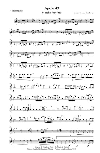 & 4
4
.œ œ ..œ
r
œ ..œ
R
œ .œ œ .œ œ œœ œ œ# .œ œ œ .œ œ .œ œ# .œ œ ˙
J
œ ‰
.œ œ
&
5
˙ œ œ œ œ .œ œ ˙ œ œ œ .œ œ# .œ œ ˙ ˙# œ œ œ# œ œ# œ œ# œ j
œ# .œ# œ œ œ
&
10
œ œ œ# œ œ# œ œn œ j
œ .œ# œœ œ ˙
j
œ ‰ .œ œ ..œ
r
œ ..œ
R
œ .œ œ .œ œœœ œ œ# .œ œ
&
15
œ .œ œ .œ œ# .œ œ ˙
J
œ ‰
.œ œ ˙ œ œ œ œ .œ œ ˙ œ œ œ .œ œ# .œ œ ˙ ˙#
&
20
œ œ œ# œ œ# œ œ# œ j
œ .œ# œœ œ œ œ œ# œ œ# œ œn œ j
œ .œ# œœ œ ˙
j
œ ‰ .œ œ
p
& ..
25
œ .œ œœ .œ œ .˙
.œ œ
f
.œ
J
œ œ œ œ œ ˙
J
œ ‰ .œ œ
p
œ .œ œœ œ œ œ
&
30
.˙ .œ# œ
f
.œ
J
œ œ œ œ œ ˙
Œ
.œ œ ˙ .œ œ# .œ œn .œ œ .œ œœ .œ œ
&
35
œ .œ œœ œ# œ œ œ# œ œ œ œ œ j
œ œ œ# œ œ œ œ œ# œ œ œ œ œ j
œ œ œ# œ œ
& .. ..
40 1.
œ œ œ .œ œ
2.
œ œ œ .œ œ
˙ ˙
.˙ œ œ .œ œ ˙
..œ
R
œ ˙ Œ .œ œ
& ..
46
.˙ œ œ .œ œ œ
˙ .œ# œ œ œ œœœœœ .œ œ
1.
œ œ œ .œ œ
2.
œ œ œ .œ œ
f
& ..
51
˙
˙# œ œ# ˙ Œ .œ œ ˙
˙ œ œ ˙ Œ .œ œ
p
.œ œ .œ œ .œ œ .œ œ
& ..
56
˙ œ .œb œ ˙n œ# œ œ œ œ œn œ œ
1.
œ œ œ .œ œ
fp
2.
œ œ œ
.œ œ
p fGoverno do Estado do Ceará - Secretaria da Cultura
Sistema Estadual de Bandas de Música - Partitura editada em Junho/2013
Apolo 49
Autor: L. Van Beethoven
1º Trompete Bb
Marcha Fúnebre
 