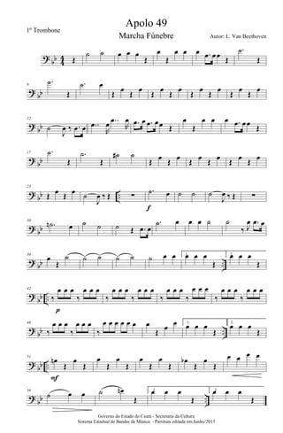 ?
bb 4
4 Œ
˙ ˙ œ œ œ
Œ
œ
Œ
œ œ œ .œ œœ Œ
.˙
Œ
?
bb
6
.˙
Œ
.˙ œ
Œ
œ
Œ
œ
Œ
œ
Œ
œ
Œ
œ
Œ
œ
Œ
œ
Œ
œ
?
bb
12
˙
J
œ ‰ .œ œ ..œ
R
œ ..œ
R
œ .œ œ .œ œœ Œ
œ
Œ
œ œ œ .œ œœ
Œ
?
bb
17 .˙
Œ
.˙
Œ
˙# ˙
Œ œ Œ œ Œ œ Œ œ Œ œ Œ œ
?
bb ..
23
Œ œ Œ œ ˙
J
œ ‰ Œ ∑
.˙ œ
f
˙ ˙ ˙
J
œ ‰ Œ ∑
?
bb
30
.˙n œ ˙ ˙ ˙ Œ .œ œ
.˙ œ œ œ ˙ ˙
‰ J
œ .œ œ
?
bb ..
36
œ
Œ
˙ ˙ ˙ ˙ ˙ ˙ œ œ 1.œ œ œ
Œ
2.œ œ œ
Œ
?
bb ..
42
‰
œ œ œ
‰
œ œ œ
p
‰
œ œ œ
‰
œ œ œ
‰
œ œ œ
‰
œ œ œ
‰
œ œ œ
‰
œ œ œ
?
bb ..
46
‰
œ œ œ
‰
œ œ œ
‰
œ œ œ œ œ œ œ
Œ
œ œ 1.
œ œ œ
Œ
2.
œ œ œ
Œ
?
bb ..
51
œn
Œ
œ
Œ
F
œ
Œ
œ
Œ
œ
Œ
œ
Œ
œb
Œ
œ
Œ
œ œ œ œ
?
bb ..
56
˙ œ œ ˙ œn
Œ
1.œ œ œ
Œ
2.œ œ œ
Œ
Governo do Estado do Ceará - Secretaria da Cultura
Sistema Estadual de Bandas de Música - Partitura editada em Junho/2013
Apolo 49
Autor: L. Van Beethoven
1º Trombone
Marcha Fúnebre
 