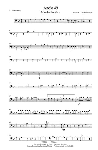 ?
bb 4
4 Œ ˙ ˙ œ œ œ œ œ Œ œ œ œ# .œ œœ Œ .˙ Œ
? bb
6
.˙ Œ
˙# ˙
Œ
œ
Œ œn Œ
œ
Œ œn Œ
œ
Œ œn Œ
œ
Œ œn
?
bb
12
˙
J
œ ‰ .œ œ
˙ ˙ œ œ œ
Œ œ Œ œ œ œ# .œ œœ Œ .˙# Œ
? bb
18
.˙ Œ ˙ ˙ Œ œ Œ œn Œ œ Œ œn Œ œ Œ œn Œ œ Œ œn
?
bb ..
24
˙
J
œ ‰ Œ ∑ .˙ œ
f
˙ ˙ ˙
J
œ ‰ Œ ∑ ˙ ˙
? bb
31
.˙ œ ˙ Ó .˙# œ œ œ œ œ ˙ œ œ# œ Œ ˙#
?
bb .. ..
37
˙ ˙# ˙ ˙# .˙ œ
1.
œ œ œ Œ
2.
œ œ œ Œ ‰
œ œ œ
‰
œ œ œ
p
? bb
43
‰
œ œ œ
‰
œ œ œ
‰
œ œ œ
‰
œ œ œ
‰
œ œ œ
‰
œ œ œ
‰
œ œ œ
‰
œ œ œ
‰ œ œ œ œ œ œ
?
bb .. ..
48
œ
Œ œ œ 1.
œ œ œ Œ
2.
œ œ œ Œ œ Œ œ Œ
F
œ Œ œ Œ
? bb ..
53
œ Œ œ Œ œ Œ œ Œ
œ œ œ œ ˙# œ œ ˙ œ Œ
1.
œ œ œ
Œ
2.
œ œ œ
Œ
Governo do Estado do Ceará - Secretaria da Cultura
Sistema Estadual de Bandas de Música - Partitura editada em Junho/2013
Apolo 49
Autor: L. Van Beethoven
2º Trombone
Marcha Fúnebre
 