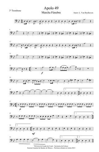 ?
bb 4
4 .œ œ ..œ
R
œ ..œ
R
œ œ œ œ Œ œ Œ œ œ œ .œ œ
J
œ ‰ Œ
.˙ Œ
?
bb
6
.˙
Œ ˙ ˙ Œ œn Œ œ# Œ œn Œ œ# Œ œn Œ œ# Œ œn Œ œ#
?
bb
12
˙
J
œ ‰ .œ œ ..œ
R
œ ..œ
R
œ œ œ œ Œ œ Œ œ œ œ .œ œ
J
œ ‰ Œ
.˙
Œ
?
bb
18
.˙
Œ ˙ ˙ Œ œn Œ œ# Œ œn Œ œ# Œ œn Œ œ# Œ œn Œ œ#
?
bb ..
24
˙
J
œ ‰ Œ ∑
.˙ .œ œ
f
˙ œ œ œ œ ˙
J
œ
‰ Œ ∑
?
bb
30
.˙ .œ œ .œ
J
œ œ œ œ œ ˙ ‰ .œ œ‰ .˙ œ œ œ# œ œ ˙ œ œ#
?
bb ..
36
œ Œ ˙ ˙ ˙ ˙ ˙ ˙ œ œ
1.
œ œ œ Œ
2.
œ œ œ Œ
?
bb ..
42
‰ œ œ œ ‰ œ œ œ
p
‰ œ œ œ ‰ œ œ œ ‰ œ œ œ ‰ œ œ œ ‰ œ œ œ ‰ œ œ œ
?
bb ..
46
‰ œ œ œ ‰ œ œ œ ‰ œ œ œ œ œ œ œ Œ œ œ
1.
œ œ œ Œ
?
bb ..
50 2.
œ œ œ Œ œ Œ œ Œ
F
œ Œ œ Œ œ Œ œ Œ œ Œ œ Œ
?
bb ..
55
œ œ œ œ ˙ œ œ ˙ œ Œ
1.
œ œ œ Œ
2.
œ œ œ Œ
Governo do Estado do Ceará - Secretaria da Cultura
Sistema Estadual de Bandas de Música - Partitura editada em Junho/2013
Apolo 49
Autor: L. Van Beethoven
3º Trombone
Marcha Fúnebre
 