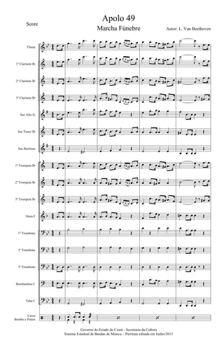 &
&
&
&
&
&
&
&
&
&
&
?
?
?
?
?
ã
bb
#
#
b
bb
bb
bb
bb
44
44
44
4
4
44
44
44
4
4
44
44
44
4
4
44
44
44
4
4
44
Flauta
1º Clarinete Bb
2º Clarinete Bb
3º Clarinete Bb
Sax Alto Eb
Sax Tenor Bb
Sax Barítono
1º Trompete Bb
2º Trompete Bb
3º Trompete Bb
Horn F
1º Trombone
2º Trombone
3º Trombone
Bombardino C
Tuba C
Caixa
Bombo e Pratos
.œ œ
.œ œ
.œ œ
.œ œ
.œ œ
.œ œ
Œ
.œ œ
.œ œ
.œ œ
.œ œ
Œ
Œ
.œ œ
.œ œ
Œ
Œ
..œ
R
œ ..œ
R
œ
..œ
R
œ
..œ
R
œ
..œ
r
œ ..œ
R
œ
..œ
r
œ ..œ
r
œ
..œ
R
œ ..œ
R
œ
..œ
r
œ ..œ
R
œ
˙ ˙#
..œ
r
œ ..œ
R
œ
..œ
r
œ ..œ
r
œ
..œ
r
œ ..œ
r
œ
..œ
r
œ ..œ
r
œ
˙ ˙
˙ ˙
..œ
R
œ ..œ
R
œ
..œ
R
œ ..œ
R
œ
˙ ˙#
œ .œ œ œ œæ
œ Œ œ Œ
.œ œ .œ œ œ œ œ œ# .œ œ
.œ œ .œ œ œ œ œ œ# .œ œ
.œ œ .œ œ œ œ œ œ# .œ œ
.œ œ .œ# œ œ œ œ œn .œ œ
.œ œ .œ œ œ Œ
.œ œ .œ œ œ .œ œ
œ œ œ Œ
.œ œ .œ œ œ œ œ œ# .œ œ
.œ œ .œ# œ œ œ œ œ .œ œ
.œ œ .œ# œ œ œ œ œn .œ œ
.œ œ .œ œ œ Œ
œ œ œ
Œ
œ œ œ œ
œ œ œ Œ
.œ œ .œ œ œ Œ
œ œ œ Œ
‘
œ .œ œ .œ œ# .œ œ
œ .œ œ .œ œ# .œ œ
œ .œ œ .œ œ# .œ œ
œ
.œ œ .œ œ# .œ œ
œ .œ œ œ œ
œ .œ œ œ œ
˙ œ œ
œ .œ œ .œ œ# .œ œ
œ .œ œ# œ œ
œ
.œ œ .œ œ# .œ œ
œ
.œ œ œ œ
œ
Œ
œ œ
œ Œ œ œ
œ Œ œ œ
œ
.œ œ œ œ
˙ œ œ
‘
˙
J
œ
‰ .œ œ
˙
J
œ
‰
.œ œ
˙#
j
œ ‰
.œ œ
˙
j
œ ‰ .œ# œ
œ .œ œ œ Œ
œ# .œ œ œ Œ
œ .œ œ œ
Œ
˙
J
œ ‰
.œ œ
˙
J
œ ‰ .œ œ
˙
j
œ ‰ .œ# œ
œ# .œ œ œ Œ
œ .œ œ œ Œ
œ# .œ œ œ Œ
œ .œ œ
J
œ ‰ Œ
œ# .œ œ œ Œ
œ .œ œ œ
Œ
‘
Governo do Estado do Ceará - Secretaria da Cultura
Sistema Estadual de Bandas de Música - Partitura editada em Junho/2013
Apolo 49
Autor: L. Van Beethoven
Score
Marcha Fúnebre
 
