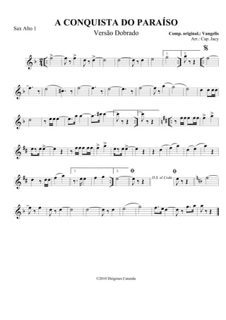 & b 42 .. .. ..
˙>
J
œ ‰ œ>
J
œ ‰ œ> ˙ ˙
J
œ ‰ œ ˙
1.
˙ 2.
J
œ
‰ Œ
%
˙
& b
.œ ‰ ˙ .œ# ‰ ˙ .œ ‰ ˙ .œ ‰
˙
J
œ ‰
œ ˙ ˙ œ œ œœ
& b .. n## ..˙ ‰ œœœ .œ œ œ .œ œ# œ 1.
J
œ
‰ Œ
2.
J
œ
‰ Œ ‰ œœœ œœ œ> œ>
&
## œ‰ œœ> œ Œ ‰ œœœ œœ œ> œ>
œ‰ œœ> œ Œ Œ œ œ œ œ œ œ
Œ
&
## ..
nnbœ ‰ œœ œ œ
1.
‰. R
œœ œ œ
2.
˙ D.S. al Coda

J
œ ‰ Œ

J
œ ‰ Œ
˙
& b J
œ ‰ œ
J
œ ‰ œ ˙ ˙
J
œ ‰ œ ˙ ˙ .œ œœ
J
œ ‰
.œ œ
J
œ
‰ Œ
A CONQUISTA DO PARAÍSO
Comp. original.: Vangelis
©2010 Diógenes Catunda
Sax Alto 1
Versão Dobrado
Arr.: Cap. Jacy
 