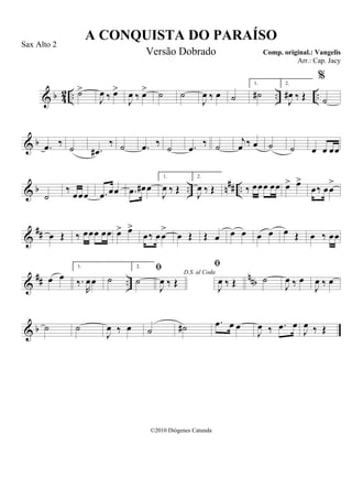 & b 42 .. .. ..˙>
J
œ ‰ œ>
J
œ ‰ œ> ˙ ˙
J
œ ‰ œ ˙
1.
˙#
2.
J
œ# ‰ Œ
%
˙
& b .œ ‰
˙ .œ#
‰ ˙ .œ ‰
˙ .œ ‰ ˙
j
œ ‰ œ ˙ ˙ œ œ œœ
& b .. n## ..
˙
‰
œœœ .œ œœ .œ œ# œ
1.
J
œ ‰ Œ
2.
J
œ ‰ Œ ‰ œœœ œœ œ> œ>
œ‰ œœ
>
&
## œ Œ ‰ œœœ œœ œ> œ>
œ‰ œœ
>
œ Œ Œ œ œ œ œ œ œ Œ œ ‰ œœ
&
## ..
nnbœ œ
1.
‰.
R
œœ ˙
2.
˙
D.S. al Coda

J
œ ‰ Œ

J
œ ‰ Œ ˙
J
œ ‰ œ
J
œ ‰ œ
& b ˙ ˙
J
œ ‰ œ ˙ ˙# .œ œ œ
J
œ ‰ .œ œ
J
œ ‰ Œ
A CONQUISTA DO PARAÍSO
Comp. original.: Vangelis
©2010 Diógenes Catunda
Sax Alto 2
Versão Dobrado
Arr.: Cap. Jacy
 