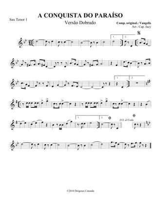 & bb
42 .. .. ..˙
J
œ ‰ œ
J
œ ‰ œ ˙ ˙
J
œ ‰ œ ˙
1.
˙
2.
J
œ ‰
œ
%
.œ œœ
& bb j
œ ‰ .œ# œ .œ œ# œ
j
œ
‰ ‰ j
œ
.œ œœ
j
œ ‰ .œ# œ ˙ Œ œ
.œ œœ
J
œ ‰ .œ œ
& bb .. nn#.œ œœ
j
œ ‰ ‰ j
œ œ œ
j
œ ‰ .œ œ ˙ ˙
j
œ
‰ Œ
1.
Œ
œ
2.
∑
&
# .. ‰ œœœ œœ œ> œ>
œ‰ œœ> œ Œ ‰ œœœ œœ œ> œ>
œ‰ œœ> œ Œ Œ œ
&
# ..
nbbœ œ œ œ œ Œ œ ‰ œœ œ œ
1.
‰.
R
œœ ˙
2.
˙
D.S. al Coda

J
œ ‰
œ

J
œ ‰ Œ
& bb ˙
J
œ ‰ œ
J
œ ‰ œ ˙ ˙
J
œ ‰ œ ˙ ˙ .œ œœ
J
œ ‰ .œ œ
J
œ ‰ Œ
A CONQUISTA DO PARAÍSO
Comp. original.: Vangelis
©2010 Diógenes Catunda
Sax Tenor 1
Versão Dobrado
Arr.: Cap. Jacy
 