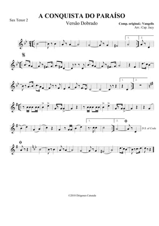 & bb
42 .. ..˙
J
œ ‰ œ j
œ ‰ œ ˙ ˙
j
œ ‰ œ ˙#
1.
˙
2.
j
œ ‰
œ
& bb ..
%
.œ œœ
j
œ ‰ .œ# œ .œ œ# œ
j
œ
‰ ‰ j
œ
.œ œœ
j
œ ‰ .œ# œ ˙ Œ œ
.œ œœ
& bb .. nn#
J
œ ‰ .œ œ .œ œœ
j
œ ‰ ‰ j
œ œ œ
j
œ ‰ .œ œ ˙ ˙
j
œ
‰ Œ
1.
Œ
œ
2.
∑
&
# .. ‰ œœœ œœ œ
> œ>
œ‰ œœ
>
œ Œ ‰ œœœ œœ œ
> œ>
œ‰ œœ
>
œ Œ Œ œ
&
# ..œ œ
œ œ œ Œ œ ‰ œœ œ œ
1.
‰.
R
œœ ˙
2.
˙ D.S. al Coda

j
œ ‰
œ
&
# nbb

j
œ ‰ Œ ˙
J
œ ‰ œ j
œ ‰œ ˙ ˙
j
œ ‰ œ ˙# ˙ .œ œœ
J
œ‰ .œ œ
J
œ ‰Œ
A CONQUISTA DO PARAÍSO
Comp. original.: Vangelis
©2010 Diógenes Catunda
Sax Tenor 2
Versão Dobrado
Arr.: Cap. Jacy
 