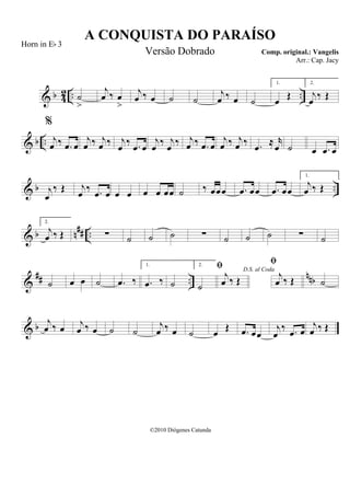 & b 42 .. ..˙
>
j
œ ‰ œ
>
j
œ ‰ œ ˙ ˙
j
œ ‰ œ ˙
1.
œ Œ
2.
j
œ ‰ Œ
& b ..
%
j
œ ‰ .œ œ
j
œ ‰ j
œ ‰ j
œ ‰ .œ œ
j
œ ‰ j
œ ‰ j
œ ‰ .œ œ
j
œ ‰ j
œ ‰ .œ ≈ r
œ ˙ œ .œ œ
& b ..j
œ
‰ Œ j
œ ‰ .œ œ œ œ œ œ œœ ˙ ‰ œœœ .œ œœ .œ œœ
1.
j
œ ‰ Œ
& b n## ..
2.
j
œ ‰ Œ ∑ ˙ ˙ ˙ ∑ ˙ ˙ ˙ ∑ ˙
&
## ..
nnb˙ œ œ ˙ .œ ‰
1.
.œ ‰ ˙
2.
˙
D.S. al Coda

j
œ ‰ Œ

j
œ ‰ Œ ˙
& b
j
œ ‰ œ j
œ ‰ œ ˙ ˙
j
œ ‰ œ ˙ œ Œ .œ œœ
j
œ
‰ .œ œ
j
œ ‰ Œ
A CONQUISTA DO PARAÍSO
Comp. original.: Vangelis
©2010 Diógenes Catunda
Horn in Eb 3
Versão Dobrado
Arr.: Cap. Jacy
 