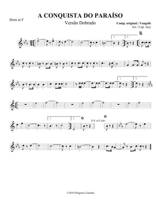 & bbb 42 .. .. ..˙>
J
œ ‰ œ>
J
œ ‰ œ ˙ ˙
J
œ ‰ œ ˙n
1.
œ Œ
2.
J
œ ‰ Œ
%
J
œ‰ .œ œ
& bbb J
œ ‰ J
œ ‰
J
œn ‰ .œ œ
J
œn ‰
J
œ ‰ J
œ ‰ .œ œ
J
œ ‰ J
œ ‰ .œ ≈
R
œ ˙ œ .œ œ
j
œ ‰ Œ
& bbb .. nn
n
J
œ ‰ .œ œ œ œ œ œ œœ ˙ ‰ œœœ .œ œœ .œ œœ
1.
J
œ ‰ Œ
2.
J
œ ‰ Œ
& .. ∑ ˙ ˙ ˙ ∑ ˙ ˙ ˙ ∑ ˙ ˙
& .. bbbœ œ ˙ .œ ‰
1.
.œ ‰ ˙
2.
˙
D.S. al Coda

J
œ ‰ Œ

J
œ ‰ Œ ˙
J
œ ‰ œ
& bbb J
œ ‰ œ ˙ ˙
J
œ ‰ œ ˙n œ Œ .œ œœ
j
œ ‰ .œ œ
J
œ ‰ Œ
A CONQUISTA DO PARAÍSO
Comp. original.: Vangelis
©2010 Diógenes Catunda
Horn in F
Versão Dobrado
Arr.: Cap. Jacy
 