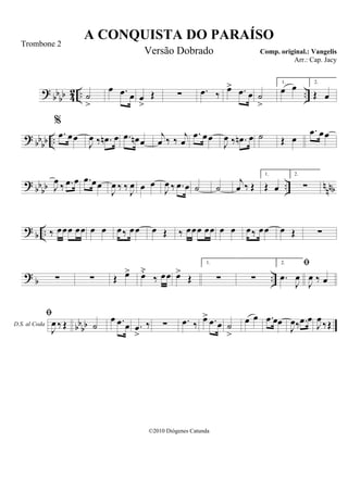 ? bbbb 42 .. ..˙
>
œ .œ œ œ
>
Œ ∑ .œ ‰ œ> .œ œ ˙
>
1.
œ œ 2.
Œ œ
? bbbb ..
%
.œ œœ
J
œ ‰ .œn œ .œ œn œ
j
œ ‰ ‰ j
œ
.œ œœ
J
œ ‰ .œn œ ˙ Œ œ
.œ œœ
? bbbb .. nnnbJ
œ ‰ .œ œ .œ œœ
J
œ ‰ ‰ J
œ œ œ
J
œ ‰ .œ œ ˙ ˙
j
œ ‰ Œ
1.
Œ œ
2.
∑
? b .. ‰ œœœ œœ œ œ œ‰ œœ œ Œ ‰ œœœ œœ œ œ œ‰ œœ œ Œ ∑
? b ..∑ ∑ Œ œ> œ˘
‰ œœ œ>
Œ
1.
∑ ∑
2.
.œ
J
œ
D.S. al Coda

J
œ ‰ œ
bbbb

J
œ ‰ Œ ˙
œ .œ œ .œ
>
‰ ∑ .œ ‰ œ> .œ œ ˙
>
œ œ .œ œœ
J
œ‰ .œ œ
J
œ ‰Œ
A CONQUISTA DO PARAÍSO
Comp. original.: Vangelis
©2010 Diógenes Catunda
Trombone 2
Versão Dobrado
Arr.: Cap. Jacy
 
