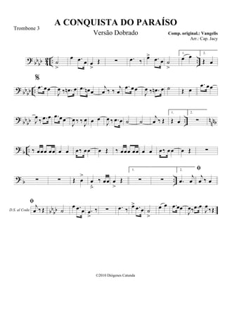 ? bbbb 42 .. ..˙
>
œ .œ œ œ
>
Œ ∑ .œ ‰ œ> .œ œ ˙
>
1.
œ œ 2.
Œ œ
? bbbb ..
%
.œ œœ
J
œ ‰ .œn œ .œ œn œ
j
œ ‰ ‰ j
œ
.œ œœ
J
œ ‰ .œn œ ˙ Œ œ
.œ œœ
? bbbb .. nnnbJ
œ ‰ .œ œ .œ œœ
J
œ ‰ ‰ J
œ œ œ
J
œ ‰ .œ œ ˙ ˙
j
œ ‰ Œ
1.
Œ œ
2.
∑
? b .. ‰ œœœ œœ œ œ œ‰ œœ œ Œ ‰ œœœ œœ œ œ œ‰ œœ œ Œ ∑
? b ..∑ ∑ Œ œ
>
œ

‰ œœ œ
>
Œ
1.
∑ ∑
2.
.œ
j
œ
D.S. al Coda

j
œ ‰ œ
bbbb
 j
œ ‰Œ ˙
œ .œ œ .œ
>
‰ ∑ .œ ‰ œ> .œ œ ˙
>
œ œ .œ œœ
J
œ‰ .œ œ
J
œ ‰Œ
A CONQUISTA DO PARAÍSO
Comp. original.: Vangelis
©2010 Diógenes Catunda
Trombone 3
Versão Dobrado
Arr.: Cap. Jacy
 