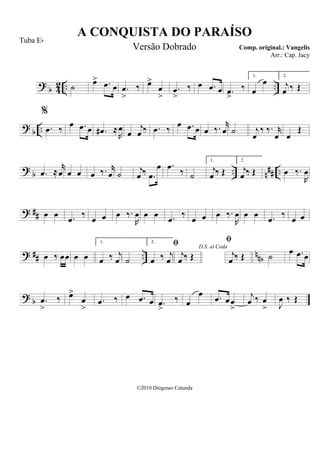 ? b 42 .. ..˙ œ> .œ œ .œ
>
‰ œ>
œ
>
.œ
>
‰ œ .œ œ .œ
>
‰
1.
œ
œ 2.
j
œ ‰ Œ
? b ..
%
.œ ‰ œ .œ œ .œ# ≈
R
œ œ
j
œ ‰ .œ ‰ œ .œ œ œ ‰. r
œ ˙ j
œ
‰ ‰. r
œ œ
Œ
? b .. n## ...œ ≈
r
œ œ œ œ ‰. r
œ ˙ j
œ ‰ .œ
œ .œ ‰ ˙
1.
j
œ ‰ Œ
2.
j
œ ‰ Œ œ ‰.
R
œ
? ## œ œ .œ ‰ œ œ œ ‰.
R
œ œ œ .œ ‰ œ œ œ ‰.
R
œ œ œ .œ ‰ œ œ
? ## .. nnbœ ‰ œœ œ œ
1.
œ ‰ j
œ ˙
2.
œ ‰ j
œ
D.S. al Coda

j
œ ‰ Œ

j
œ ‰ Œ ˙ œ .œ œ
? b .œ
>
‰ œ>
œ
>
.œ ‰ œ .œ œ .œ
>
‰ œ
œ .œ œœ
>
j
œ ‰ œ
> J
œ ‰ Œ
A CONQUISTA DO PARAÍSO
Comp. original.: Vangelis
©2010 Diógenes Catunda
Tuba Eb
Versão Dobrado
Arr.: Cap. Jacy
 