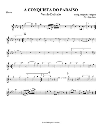 & bbbb 42 .. ..
˙
J
œ
‰
œ .œ
‰ œ œ œ œ œ œ œ œ
∑ œ œ .œ œœ
1.
œ Œ
& bbbb ..
9 2.
J
œ ‰ Œ
%
˙ .œ ‰ ˙ .œ ‰ ˙ .œ ‰ ˙ .œ ‰ ˙
j
œ ‰ œ
& bbbb .. nnnb
20
˙ ˙ ∑ ∑ ∑ ∑ ∑
1.
∑
2.
∑
& b ..
29 ˙ .œ
‰
˙ œ œ ˙ .œ
‰
˙ œ œ ˙ .œ
‰
˙
œ œ
& b .. bbbb
41
˙ .œ
‰
1.
˙ œ œ 2.
˙
D.S. al Coda

J
œ
‰ Œ

J
œ
‰ Œ
˙
J
œ
‰
œ
& bbbb
51 .œ
‰ œ œ œ œ œ œ œ œ
∑ œ œ .œ œœ œ Œ
.œ œœ
J
œ ‰ .œ œ
J
œ ‰ Œ
A CONQUISTA DO PARAÍSO
Comp. original.: Vangelis
©2010 Diógenes Catunda
Flauta
Versão Dobrado
Arr.: Cap. Jacy
 