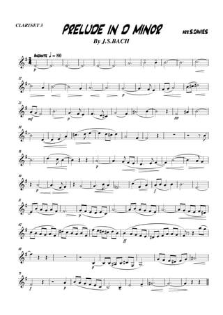 33334444
AndanteAndanteAndanteAndante qqqq = 80
CLARINET 3
By J.S.BACH
PRELUDE IN D MINORPRELUDE IN D MINORPRELUDE IN D MINORPRELUDE IN D MINOR arr.S.DAVIESarr.S.DAVIESarr.S.DAVIESarr.S.DAVIES


p
           
12

       
p
  

      
21


mf
   
p
 

  


     
pp
  
30



      

            

38


  
    
p
  

   

    


46



p
  

    
   

 
f
    

55



     
p
     
             
62

      
     
   
ff
             
 
 
68

     
p
       
       
75


f
  
p
        
       
 