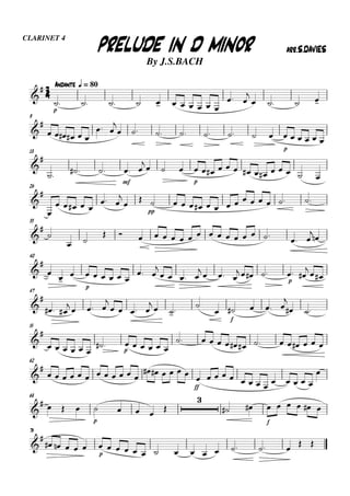 33334444
CLARINET 4
By J.S.BACH
AndanteAndanteAndanteAndante qqqq = 80
PRELUDE IN D MINORPRELUDE IN D MINORPRELUDE IN D MINORPRELUDE IN D MINOR arr.S.DAVIESarr.S.DAVIESarr.S.DAVIESarr.S.DAVIES


p
          
 

   
9


     
 

       
p
     
18


   
mf
 
   
p
             
26



    
 



pp
              
33



 
                 


40


 

p
     
 

   
   
   
p
 

 
47


  

  

   

 


f
   

 
55


     
 
p
     
             
62


           
   
ff
          
    

68

   
p
   


 
f
     
76


    
p
               
 