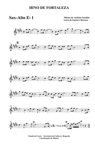 &
##
## c
.œ œ ˙ œ .œ œ ˙ œ .œ œ .œ
J
œ .œ
J
œ ˙
J
œ ‰ .œ œ
&
##
##
6 %
œ .œ œœ .œ œ
˙ œ .œ œ œ .œ œœ .œ œ .˙ .œ œ
&
##
##
10
œ .œ œœ .œn œ ˙ œ .œ œ œ .œ œœ .œ œ .˙
.œ œ
&
##
##
14
œ .œ œœ .œ œ
˙ œ .œ œ œ .œ œœ .œ œ .˙
.œ œ
&
##
##
18 œ .œ œœ .œ œ ˙ œ .œ œ œ .œ œœ .œ œ .˙
.œ œ
˙ œ .œ œ
&
##
##
23
˙ œ ‰ J
œ .œ
J
œ œ .œ œ .˙ .œ œ
˙ œ .œ œ ˙ œ .œ œ
&
##
##
28 ﬁ.œ
J
œ .œ
J
œ
Ao 3 Vezes &% ﬁ
.˙
.œ œ
ﬁœ
œœœœœ œ
J
œ
‰ Œ
HINO DE FORTALEZA
Música de Antônio Gondim
Letra de Gustavo Barroso
Estado do Ceará - Secretaria da Cultura e Desporto
Coordenação de Música
Sax-Alto Eb 1
 