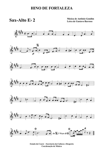 &
##
## c .œ œ ˙ œ .œ œ ˙ œ œ .œ
j
œ .œ
j
œ
&
##
##
5
˙
j
œ ‰
p
.œ œ
%
œ
.œ œœ .œ œ ˙ œ œ# œ .œ œœ .œ œ
&
##
##
9
.˙ .œ œ œ .œ œœ .œ œ ˙ œ œ œ .œ œœ .œ œ
&
##
##
13
œ œ œ .œ œ œ .œ œœ .œ œ ˙ œ œ# œ .œ œœ .œ œ ˙ ˙#
&
##
##
18
˙
˙n ˙ œ .œ œ œ .œ œœ .œ œ .˙ œ#
˙ œ œ
&
##
##
23
˙ œ ‰ J
œ .œ
J
œ œ .œ œ .˙ œ#
˙ œ œ ˙ œ œ
&
##
##
28 ﬁ
.œ
j
œ .œ
J
œ
Ao 3 Vezes &% ﬁ.˙ .œ œ
ﬁœ
œ œœ œœ œ
J
œ
‰ Œ
HINO DE FORTALEZA
Música de Antônio Gondim
Letra de Gustavo Barroso
Estado do Ceará - Secretaria da Cultura e Desporto
Coordenação de Música
Sax-Alto Eb 2
 