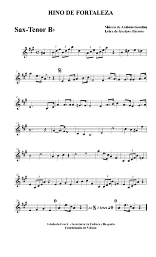 &
##
#
c œ#
3
œ œ œ 3
œ œ œ œ
œ 3
œ œ œ 3
œ œ œ œ
Œ œ œ# œ œn
&
##
#5 œ .œ œ j
œ ‰ Œ
%
œ .œ œœ .œ œ
˙ œ .œ œ œ .œ œœ .œ œ
&
##
#9
.˙ .œ œ œ .œ œœ .œn œ ˙ œ .œ œ œ .œ œœ .œ œ
&
##
#13
.˙ Œ œ .œ œ˙ œ œ ˙ ˙
˙ œ œ œ#
œ
&
##
#18
˙ ˙ œ œ œ Œ ˙ ˙ œ .œ œœ œ
œ
3
œ œœœ œn
&
##
#23
œ
3
œ œ œœ Œ
œ œ œ œ œ œ œ
œ
œ
3
œ œœœ œn œ
3
œ œ œœ Œ
&
##
#28 ﬁ
œ œ œ œ Ao 3 Vezes &% ﬁœ .œ œœ Œ
ﬁ
œ .œ œœ Œ
HINO DE FORTALEZA
Música de Antônio Gondim
Letra de Gustavo Barroso
Estado do Ceará - Secretaria da Cultura e Desporto
Coordenação de Música
Sax-Tenor Bb
 