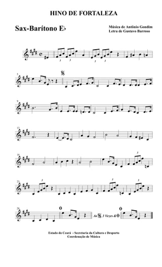 &
##
## c
œ#
3
œ œ œ
3
œ œ œ œ
œ
3
œ œ œ
3
œ œ œ œ Œ œ œ# œ œn
&
##
##
5
œ .œ œ j
œ
‰ Œ
%
œ .œ œœ .œ œ
˙ œ .œ œ œ .œ œœ .œ œ
&
##
##
9
.˙ .œ œ
œ .œ œœ .œn œ ˙ œ .œ œ œ .œ œ œ .œ œ
&
##
##
13
.˙ Œ
œ .œ œ ˙
œ œ ˙ ˙ ˙ œ œ œ# œ
&
##
##
18
˙ ˙ œ œ œ Œ ˙ ˙ œ .œ œœ œ œ
3
œœœœ
œn
&
##
##
23
œ
3
œœœœ Œ
œ œ œ œ œ œ œ
œ œ
3
œœœœ
œn œ
3
œœœœ Œ
&
##
##
28 ﬁ
œ œ œ œ
Ao 3 Vezes &% ﬁ
œ .œ œœ
Œ
ﬁœ .œ œœ
Œ
HINO DE FORTALEZA
Música de Antônio Gondim
Letra de Gustavo Barroso
Estado do Ceará - Secretaria da Cultura e Desporto
Coordenação de Música
Sax-Barítono Eb
 