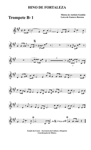 &
##
#
c .œ œ ˙ œ .œ œ ˙ œ .œ œ .œ
j
œ .œ
J
œ
&
##
#5
œ .œ œ
j
œ ‰ .œ œ
%
‰ ≈
R
œ .œ œ .œ
‰ ∑ ‰ ≈ r
œ .œ œ .œ ‰
&
##
#9
∑
3
‰ œ œ .œ œœ Œ
2
‰ ≈R
œ
3
œ œ œ
J
œ ‰
.œ œ
&
##
#14
œ .œ œœ .œ œ
˙ œ .œ œ œ .œ œœ .œ œ
.˙ .œ œ
&
##
#18
œ .œ œœ .œ œ ˙ œ .œ œ œ .œ œœ .œ œ .˙ .œ œ ˙ œ .œ œ
&
##
#23
˙ œ
‰
j
œ .œ
j
œ œ .œ œ .˙
.œ œ ˙ œ .œ œ ˙ œ .œ œ
&
##
#28 ﬁ
.œ
j
œ .œ
J
œ Ao 3 Vezes &% ﬁ.˙
.œ œ
ﬁ
œ .œ œœ Œ
HINO DE FORTALEZA
Música de Antônio Gondim
Letra de Gustavo Barroso
Estado do Ceará - Secretaria da Cultura e Desporto
Coordenação de Música
Trompete Bb 1
 