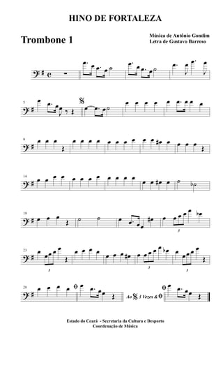 ? # c ∑
.œ œ .œ œ ˙
.œ œ .œ œ ˙ .œ
J
œ .œ
J
œ
? #
5
œ .œ œ
J
œ ‰ Œ
%
œ .œ œ˙
œ œ œ œ œ .œ œ œ œ
? #
9 œ œ œ
Œ
œ œ œ œ œ œ œ œ œ œ œ# œ œ œ œ
Œ
? #
14
œ œ œ œ œ œ œ œ œ œ œ œ
œ œ œ# œ ˙ ˙b
? #
19
œ œ œ
Œ ˙ ˙ œ .œ œœ
œ# œ
3
œ œ œ œ œb
? #
23 œ
3
œœ œ œ
Œ
œ œ œ œ
œ œ œ œ# œ
3
œ œ œ œ œb œ
3
œœ œ œ
Œ
? #
28 ﬁœ œ œ œ
Ao 3 Vezes &% ﬁ
œ .œ œœ Œ
ﬁ œ .œ œœ Œ
HINO DE FORTALEZA
Música de Antônio Gondim
Letra de Gustavo Barroso
Estado do Ceará - Secretaria da Cultura e Desporto
Coordenação de Música
Trombone 1
 