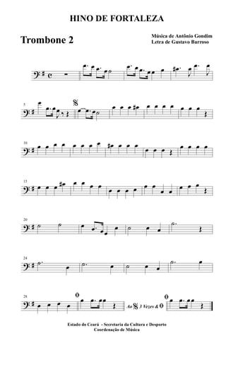 ? # c ∑
.œ œ .œ œ ˙
.œ œ .œ œ œ œ .œ#
J
œ .œ
J
œ
? #
5
œ
.œ œ
J
œ ‰ Œ
%
œ .œ œ˙
œ œ œ œ# œ œ œ œ œ œ œ
Œ
? #
10
œ œ œ œ œ œ œ œ œ# œ œ œ
œ œ œ Œ
œ œ œ œ
? #
15
œ œ œ œ# œ œ œ œ
œ œ œ œ œ œ
œ œ
œ œ œ
Œ
? #
20
˙ ˙ œ .œ œœ
œ ˙ œ œ
.˙
Œ
? #
24
.˙
œ .˙ œ ˙ œ œ
.˙ œ
? #
28 ﬁ
œ œ œ œ Ao 3 Vezes &% ﬁ
œ .œ œœ
Œ
ﬁœ .œ œœ
Œ
HINO DE FORTALEZA
Música de Antônio Gondim
Letra de Gustavo Barroso
Estado do Ceará - Secretaria da Cultura e Desporto
Coordenação de Música
Trombone 2
 