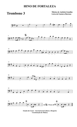 ? # c ∑
˙ ˙ ˙ œ œ# .œ
J
œ .œ
J
œ
? #
5
œ .œ œ
J
œ ‰ Œ
%
œ .œ œ˙
œ œ ˙ œ œ œ œ œ œ œ Œ
? #
10
œ œ œ œ œ œ œ œ œ œ
œ# œ œ œ œ Œ œ .œ œ˙
? #
15
œ œ ˙ œ œ œ œ œ œ œ#
œ œ œ
œ œ œ œ œ Œ
? #
20
˙ ˙ œ .œ œœ
œ ˙ œ œ œ œ œ Œ
? #
24
œ œ œ œ œ œ œ Œ œ œ œ œ .˙ œ
? #
28 ﬁœ œ œ œ
Ao 3 Vezes &% ﬁœ .œ œœ Œ
ﬁ
œ .œ œœ Œ
HINO DE FORTALEZA
Música de Antônio Gondim
Letra de Gustavo Barroso
Estado do Ceará - Secretaria da Cultura e Desporto
Coordenação de Música
Trombone 3
 