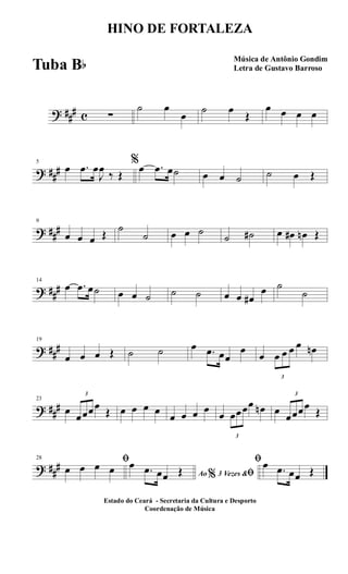 ? ##
# c ∑
˙ œ
œ
˙ œ
Œ
œ œ œ œ
? ##
#
5
œ .œ œ
J
œ
‰ Œ
%œ .œ œ˙ œ œ ˙ ˙ œ Œ
? ##
#
9
œ œ œ Œ
˙
˙ œ œ ˙
˙ ˙# œ œ# œn Œ
? ##
#
14
œ .œ œ˙ œ œ ˙ ˙ ˙ œ œ œ#
œ ˙
˙
? ##
#
19
œ œ œ Œ ˙ ˙ œ .œ œœ
œ
œ
3
œ œ œ œ œn
? ##
#
23
œ
3
œœœœ
Œ œ œ œ œ
œ œ œ œ
œ
3
œœœœ œn œ
3
œœœœ
Œ
? ##
#
28 ﬁ
œ œ œ œ Ao 3 Vezes &% ﬁ
œ .œ œœ Œ
ﬁœ .œ œœ Œ
HINO DE FORTALEZA
Música de Antônio Gondim
Letra de Gustavo Barroso
Estado do Ceará - Secretaria da Cultura e Desporto
Coordenação de Música
Tuba Bb
 