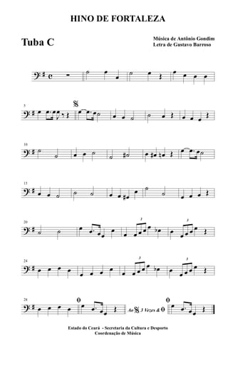 ? # c ∑
˙ œ
œ
˙ œ Œ
œ œ œ œ
? #
5
œ .œ œ
J
œ ‰ Œ
%
œ .œ œ˙ œ œ ˙ ˙ œ Œ œ œ œ
Œ
? #
10
˙
˙ œ œ ˙
˙ ˙# œ œ# œn Œ œ .œ œ˙
? #
15
œ œ ˙ ˙ ˙ œ œ œ#
œ ˙
˙ œ œ œ Œ
? #
20
˙ ˙ œ .œ œœ
œ
œ
3
œ œ œ œ œb œ
3
œ œ œ œ Œ
? #
24
œ œ œ œ
œ œ œ œ
œ
3
œ œ œ œ œb œ
3
œ œ œ œ Œ
? #
28 ﬁ
œ œ œ œ Ao 3 Vezes &% ﬁ
œ .œ œœ
Œ
ﬁœ .œ œœ
Œ
HINO DE FORTALEZA
Música de Antônio Gondim
Letra de Gustavo Barroso
Estado do Ceará - Secretaria da Cultura e Desporto
Coordenação de Música
Tuba C
 