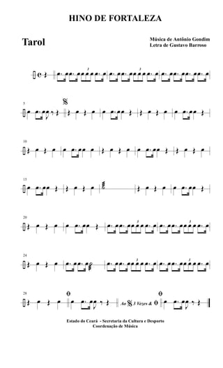 ÷ c Œ .œ œ .œ œ 3
œ œ œ .œ œ .œ œ .œ œ 3
œ œ œ .œ œ .œ œ .œ œ .œ œ .œ œ
÷
5
œ .œ œ
J
œ ‰ Œ
%
Œ œ Œ œ œ .œ œœ Œ Œ œ Œ œ œ .œ œœ Œ
÷
10
Œ œ Œ œ œ .œ œœ œ Œ œ Œ œ œ .œ œœ Œ Œ œ Œ œ
÷
15
œ .œ œœ Œ Œ œ Œ œ ˙æ Œ œ Œ œ œ .œ œœ Œ
÷
20
Œ œ Œ œ œ .œ œœ Œ .œ œ .œ œ 3
œ œ œ .œ œ .œ œ .œ œ 3
œ œ œ .œ œ
÷
24
Œ œ Œ œ .œ œ .œ œ˙
æ
.œ œ .œ œ 3
œ œ œ .œ œ .œ œ .œ œ 3
œ œ œ .œ œ
÷
28 ﬁ
Œ œ Œ œ Ao 3 Vezes &% ﬁœ .œ œ
J
œ ‰ Œ
ﬁ
œ .œ œ
J
œ ‰ Œ
HINO DE FORTALEZA
Música de Antônio Gondim
Letra de Gustavo Barroso
Estado do Ceará - Secretaria da Cultura e Desporto
Coordenação de Música
Tarol
 