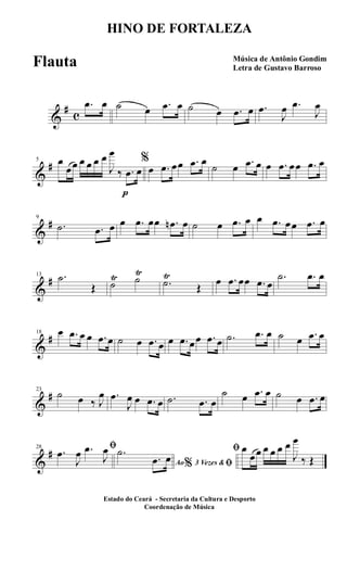 &
#
c
.œ œ ˙ œ .œ œ ˙ œ .œ œ .œ
J
œ .œ
J
œ
&
#5 œ
œœ œ œ œ œ
J
œ
‰
p
.œ œ
%
œ .œ œœ .œ œ
˙ œ .œ œ œ .œ œœ .œ œ
&
#9
.˙ .œ œ œ .œ œœ .œn œ ˙ œ .œ œ œ .œ œœ .œ œ
&
#13 .˙
Œ ˙
Ÿ ˙
Ÿ
.˙
Ÿ
Œ
œ .œ œœ .œ œ
.˙ .œ œ
&
#18 œ .œ œ œ .œ œ ˙ œ .œ œ œ .œ œœ .œ œ .˙ .œ œ ˙ œ .œ œ
&
#23
˙ œ ‰ J
œ .œ
J
œ œ .œ œ .˙ .œ œ
˙ œ .œ œ ˙ œ .œ œ
&
#28 ﬁ.œ
J
œ .œ
J
œ
Ao 3 Vezes &% ﬁ
.˙
.œ œ
ﬁ œ
œœ œ œ œ œ
J
œ
‰ Œ
HINO DE FORTALEZA
Música de Antônio Gondim
Letra de Gustavo Barroso
Estado do Ceará - Secretaria da Cultura e Desporto
Coordenação de Música
Flauta
 