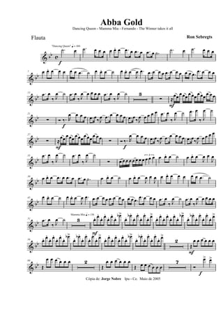 & bb c
f
"Dancing Queen" q = 100
.˙ œ .˙ œ œ œ œ œ. œ .œ œ .œ œ .œ œ .˙ .˙ œ .˙ œ œ œ
& bb
7 œ œ. œ œ œ œ œ .œ ˙ œ œ. œ ˙ œ œ. œ
J
œ .œ .œ œ œ œ .œ œ œ œ œ œ .œ .œ œ œ œ
& bb
13 .œ œ
‰ J
œ ˙ .œ œ
‰ J
œ œ œ œ œ .œ œ
‰ J
œ ˙ 3
∑ ≈
F
œœ œœœ œ œœ œ œœœ œ œ
& bb
21
∑ Ó ‰.
f
R
œ œ œ œ .œ œ‰J
œ .œ œ œ œ œ .œ œ‰J
œ œ œ œ œ .œ œ
‰ J
œ ˙ .œ œ
‰ J
œ ˙
& bb
27
∑ ≈
F
œœœ œœ œ œœœ œœœ œ œ ∑ Ó ‰.
f
R
œ œ œ œ .œ œ‰J
œ .œ œ œ œ œ .œ œ‰J
œ œ œ œ œ
& bb
33 .œ œ
‰ J
œ ˙ .œ œ
‰ J
œ ˙
∑ œ œ œ œ œ œ œ œ
3
œ œ œ œ œ. œ ˙ œ œ. œ
J
œ œ
J
œ
& bb
39
œ œ. œ .œ œ .œ œ .œ œ .˙ œ œ. œ ˙ œ œ. œ
J
œ œ
J
œ œ œ. œ œ œ œ œ .œ ˙
& bb
45 œ œ. œ ˙ œ œ. œ
J
œ .œ .œ œ œ œ .œ œ œ œ œ œ .œ .œ œ œ œ .œ œ
‰ J
œ ˙ .œ œ
‰ J
œ œ œ œ œ
& bb
51 .œ œ
‰ J
œ ˙ 3
Mamma Mia q = 136
œ.
F
œ.
œ. œ.
œ. œ.
œ. œb>
œ. œb .
œ. œ.
œ. œ.
œ. œ>
œ. œ.
œ. œ.
œ. œ.
œ. œb>
œ. œb .
œ. œ.
œ. œ.
œ. œ>
& bb
59 œ. œ.
œ. œ.
œ. œ.
œ. œb>
œ. œb .
œ. œ.
œ. œ.
œ. œ>
œ. œ.
œ. œ.
œ. œ.
œ. œb>
œ. œb .
œ. œ.
œ. œ.
œ. œ>
2
Œ
F
œ œ œ œ œ œ
& bb
66
Œ
œ œ œ œ œ œ 2
Œ
œ œ œ œ œ œ
Œ œ œ œ œ œ œ
7
Ó
œ>
f
œ>
Cópia de: Jorge Nobre Ipu - Ce. Maio de 2005
Abba Gold
Ron Sebregts
Dancing Queen - Mamma Mia - Fernando - The Winner takes it all
Flauta
 