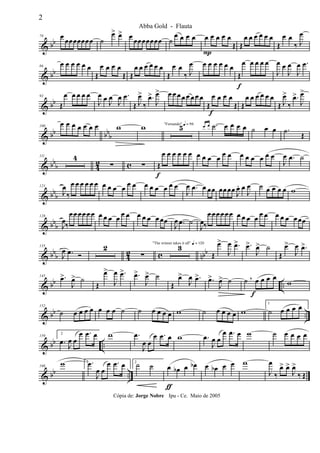 & bb
79 œ œœœœœœœ ˙
œ> œ> œ œœœœœœœ ˙
œ œ œ œ œ
P
œ œ œ œ
Œ Œ
œ œ œ œ œ œ
Œ
œ œ
‰ J
œ
& bb
86
œ œ œ œ œ œ
Œ
œ œ œ œ
Œ Œ
œ œ œ œ œ œ
Œ
œ œ
‰ J
œ œ œ œ œ œ œ
Œ
f
œ œ œ œ œ
J
œ œ
J
œ
J
œ .œ
& bb
93
Œ
œ œ œ œ œ
J
œ œ J
œ
J
œ .œ
Œ J
œ>
‰
.œ>
J
œ> œ œ œ œ œ œ œ œ
Œ
f
œ œ œ œ
Œ Œ
œ œ œ œ œ œ
Œ J
œ>
‰
.œ>
J
œ>
& bb bbb
100
œ œ œ œ œ œ œ w w "Fernando" q = 96
5 œ œ .˙ œ œ œ œ ˙ œ œ .˙
Œ
& bb
b 42 c
111 4
∑ ∑ Œ
f
œ œ œ œ œ œ œ œ œ œ œ œ œ œ œ œ œ œ
J
œ .œ ˙
& bbb
121
J
œ
‰
œ œ œ œ œ œ œ œ œ œ œ œ œ œ œ œ œ œ
J
œ .œ œ œœ œœœœ J
œ. œ
J
œ ˙ œ œ œ œ w
& bbb
128
J
œ‰
œœœœ œœ œ œ œ œ œ œ œ œ œ œ œœ
J
œ .œ ˙
J
œ‰
œœœœœœ œ œ œ œ œ œ œ œ œ œœœ
& bbb 42 c nbb
135
J
œ .œ Ó
2
∑
3"The winner takes it all" q = 120
Œ
œ>
J
œ .œ> .œ>
J
œ> ˙
Œ
œ>
J
œ .œ>
& bb ..
145 .œ>
J
œ> ˙
Œ
œ>
J
œ .œ> .œ>
J
œ> ˙
Œ
œ>
J
œ .œ> .œ>
J
œ> ˙ ˙ œ
f
œ œ œ,
w
& bb ..
152
˙ œ œ œ œ œ œ œ ˙ ˙ œ œ œ œ w ˙ œ œ œ œ w
1
˙ œ œ œ œ
& bb ..
159
2
.œ J
œ œ
œ .œ œ w .œ
J
œ œ
œ .œ œ w .œ
J
œ œ
œ .œ œ w ˙ œ œ œ œ
& bb ..
166
w 1 .œ
J
œ œ
œ .œ œ 2
˙ ˙ œ
ƒ
œb œ œb œ œb œ œ w
J
œ
‰
œ> œ>
J
œ>
‰ Œ
2
Abba Gold - Flauta
Cópia de: Jorge Nobre Ipu - Ce. Maio de 2005
 