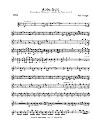 & bb c
f
"Dancing Queen" q = 100
.˙ œ .˙ œ œ œ œ œ. œ ˙ w .˙ œ .˙ œ œ œ
& bb
7
œ œ. œ œ œ œ œ .œ ˙ œ œ. œ ˙ œ œ. œ
J
œ .œ .œ œ œ œ .œ œ œ œ œ œ .œ
.œ œ œ œ
& bb
13
.œ œ ‰
J
œ ˙ .œ œ ‰
J
œ œ œ œ œ .œ œ ‰
J
œ ˙
3 3
Ó ‰.
f R
œ
œ
œ
œ
œ
œ
œ
œ
& bb
23
.
.
œ
œ
œ
œ‰
J
œ
œ
.
.
œ
œ
œ
œ
œ
œ
œ
œ
œ
œ
.
.
œ
œ
œ
œ ‰
J
œ
œ
œ
œ œœœœ œœ ..œœ œœ ‰
J
œœ ˙˙
..œœ œœ ‰ J
œœ ˙˙
3
Ó ‰.
f R
œ
œ
œ
œ
œ
œ
œ
œ
& bb
31
.
.
œ
œ
œ
œ ‰
J
œ
œ
.
.
œ
œ
œ
œ
œ
œ
œ
œ
œ
œ
.
.
œ
œ
œ
œ ‰
J
œ
œ
œ
œ œœ œœ œœ ..œœ œœ ‰
J
œœ ˙˙
.
.œœ
œœ ‰ J
œœ ˙˙ ∑ Ó
3
œ œ œ
& bb
37
œ œ. œ ˙ œ œ. œ
J
œ œ
J
œ œ œ. œ ˙ w œ œ. œ ˙ œ œ. œ
J
œ œ
J
œ
& bb
43
œ œ. œ œ œ œ œ .œ ˙ œ œ. œ ˙ œ œ. œ
J
œ .œ .œ œ œ œ .œ œ œ œ œ œ .œ
.œ œ œ œ
& bb
49
.œ œ ‰
J
œ ˙ .œ œ ‰
J
œ œ œ œ œ .œ œ ‰
J
œ ˙
3 Mamma Mia q = 136
œ.
F
œ.
œ. œ.
œ. œ.
œ. œb>
œ. œb .
œ. œ.
œ. œ.
œ. œ>
& bb
57
œ. œ.
œ. œ.
œ. œ.
œ. œb>
œ. œb .
œ. œ.
œ. œ.
œ. œ>
œ. œ.
œ. œ.
œ. œ.
œ. œb>
œ. œb .
œ. œ.
œ. œ.
œ. œ>
œ. œ.
œ. œ.
œ. œ.
œ. œb>
œ. œb .
œ. œ.
œ. œ.
œ. œ>
& bb
63 2
Œ
F
œ œ œ œ œ œ Œ œ œ œ œ œ œ
2
Œ œ œ œ œ œ œ Œ œ œ œ œ œ œ
& bb
71
œ. œ.
œ. œ.
œ. œ.
œ. œb .
œ. œb .
œ. œ.
œ. œ.
œ. œ.
œ. œ.
œ. œ.
œ. œ.
œ. œb .
œ. œb .
œ. œ.
œ. œ.
œ. œ.
J
œn
‰ ‰ J
œ ˙ œ œ œ œ œ œ œ
Cópia de: Jorge Nobre Ipu - Ce. Maio de 2005
Abba Gold
Ron Sebregts
Dancing Queen - Mamma Mia - Fernando - The Winner takes it all
Oboé
 