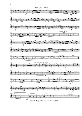 & bb
77
J
œ œ
J
œ ˙ ˙ œ>
f
œ> œ œ œœ œ œ œœ ˙ œ> œ> œ œ œ œ œ œœœ ˙ œ œ œ œ œ
P
œ œ œ œ Œ
& bb
84
Œ œ œ œ œ œ œ Œ œ œ ‰ J
œ œ œ œ œ œ œ Œ œ œ œ œ Œ Œ œ œ œ œ œ œ Œ œ œ ‰ J
œ œ œ œ œ œ œ
& bb
91
Œ
f
œ œ œ œœ
J
œ œ
J
œ
J
œ .œ Œœ œ œ œœ
J
œ œ J
œ
J
œ .œ Œ J
œ>
‰ .œ
>
J
œ> œ œ œœœœ œœ Œ
f
œ œ œ œ Œ
& bb bbb 42 c
98
Œ œ œ œ œ œ œ Œ
J
œ>
‰ .œ
>
J
œ> œ œ œ œ œ œ œ w w
"Fernando" q = 96
12
∑
& bb
b c
116
∑ Œ
f
œ œ œ œ œ œ œ œ œ œ
œ œ œ œ œ œ œ œ
J
œ .œ ˙
J
œ ‰œ œ œœœœ œ œ œ œ
œ œ
& bbb
123
œ œ œ œ œ œ
J
œ .œ œ œ œ œ œ œ œ
j
œ. œ J
œ ˙ œ œ œ œ w
j
œ ‰œœœœœœ œ œ œ œ œ œ
& bbb 42
130
œ œ œ œ œ œ
j
œ .œ ˙
j
œ ‰œœœœœœ œ œ œ œ œ œ œ œ œ œ
œ œ
J
œ .œ Ó
2
& bbb 42 c nbb
138
∑
3 "The winner takes it all" q = 120
Œ œ>
J
œ .œ> .œ>
J
œ
>
˙ Œ œ>
J
œ .œ
>
.œ
>
j
œ
>
˙ Œ
œ>
J
œ .œ>
& bb ..
147
.œ>
J
œ> ˙ Œ œ
>
J
œ .œ
>
.œ
>
j
œ
>
˙ ˙
œ
f
œ œ œ
w ˙ œ œ œ œ œ œ œ ˙
& bb .. ..
154
˙ œ œ œ œ w ˙ œ œ œ œ w
1
˙ œ œ œ œ 2
.œ
J
œ œ œ .œ œ
f
w
& bb ..
161
.œ j
œ œ
œ .œ œ w .œ j
œ œ
œ .œ œ w ˙ œ œ œ œ w
1
.œ j
œ œ
œ .œ œ
& bb
168 2
˙ ˙ œ
ƒ
œb œ œb œ œb œ œ w
J
œ ‰
œ> œ>
J
œ>
‰ Œ
2
Abba Gold - Oboé
Cópia de: Jorge Nobre Ipu - Ce. Maio de 2005
 