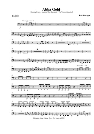 ? bb c
f
"Dancing Queen" q = 100
œ .œ œ
j
œ .œ ‘ ‘ ‘ ‘ ‘ œ .œ œ œ œ
? bb
8
.œ j
œ ˙ œ .œ œ
j
œ .œ œ .œ œ œ œ œn œ# œ .œ œ
j
œ .œ œn .œ œ
j
œ .œ œb .œ œ
j
œ .œ
œ .œ œ
j
œ .œ
? bb
15
œ .œ œ
j
œ .œ ‘ ˙ œ œ œ
j
œ ‰ ‘
7
.œ œ ‰ j
œ ˙
7
? bb
34
.œ œ
‰ j
œ ˙
2
œ .œ œ
j
œ .œ ‘ ‘ ‘ ‘
? bb
42
‘ œ .œ œ œ œ .œ j
œ ˙ œ .œ œ
j
œ .œ œ .œ œ œ œ œn œ# œ .œ œ
j
œ .œ œn .œ œ
j
œ .œ
?
bb
49
œb .œ œ
j
œ .œ
œ .œ œ
j
œ .œ œ .œ œ
j
œ .œ ‘ ‘ ‘
Mamma Mia q = 136
œ ‰ œ ‰ œ ‰ œ ‰
? bb
56
œ ‰ œ ‰ œ ‰ œ ‰ ‘ ‘ ‘ ‘ ‘ ‘
? bb
63
œ
œ
œ
œ
œ
œ
œ
œ ‘
œ
œ
œ
œ
œ
œ
œ
œ ‘
œ
œ
œ
œ
œ
œ
œ
œ ‘
œ
œ
œ
œ
œ
œ
œ
œ
? bb
70
‘
œ
œ
œ
œ
œ
œ
œ
œ ‘ ‘ ‘ œ
œ
œ
œ
œ
œ
œ
œ ‘
? bb
77
œ
œ
œ
œ
œ
œ
œ
œ
œ
œ
œ
œ œ>
œ
> œ
œ
œ
œ
œ
œ
œ
œ
œ
œ
œ
œ œ>
œ
> œ
œ
œ
œ
œ
œ
œ
œ
œ ‰ œ
‰
œ ‰œ
‰ j
œ ‰ Œ Ó
? bb
84 7 j
œ ‰œ
j
œ œ
j
œ j
œ ‰œ
j
œ œ
j
œ j
œ ‰œ
j
œ œ
j
œ j
œ
‰
œ
j
œ œ
j
œ œ ‰ œb ‰
.œ
j
œ œ œ œ œ œ
Cópia de: Jorge Nobre Ipu - Ce. Maio de 2005
Abba Gold
Ron Sebregts
Dancing Queen - Mamma Mia - Fernando - The Winner takes it all
Fagote
 