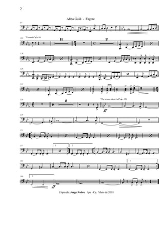 ? bb bbb
97
œ ‰ œ ‰ œ ‰ œ ‰
œ ‰ œ
‰
œ ‰ œ
‰
œ ‰ œb ‰
.œ
j
œ œ œ œ œ œ w ˙ œ œ œ œ
? bbb 42 c
"Fernando" q = 96103
J
œ ‰ Œ Ó
11
∑
2
.
.
œ
œ
j
œ œ œ œ œ ‘
?
bbb
120
.œ
j
œ œ œ œ œ ‘ .
.
œ
œ
j
œ œ œ œ œ ‘ .œ
j
œ œ œ œ œ .
.
œ
œ
b
j
œ
œ
j
œ
œ
œ
œ
j
œ
œ
? bb
b
126
.
.
œ
œ
j
œ œ œn œn œ .œ
j
œ œ œ .œ
j
œ œ œ .
.
œ
œ
j
œ œ œ œ œ ‘ .œ
j
œ œ œ œ œ
? bbb 42
132
‘ .
.
œ
œ
j
œ œ œ œ œ ‘ ˙˙
>
œœ
>
œœ
>
œœ ˙˙ œœ
> œœ
> œœ> ww
? bbb 42 c nbb
138
∑
2
ƒ
Ó Œ ‰ j
œ>
"The winner takes it all" q = 120
w ˙ .œ j
œ
> w
? bb
145
˙ .œ
j
œn
>
w ˙ .œ
j
œ
> w w ˙
Ó
?
bb ..
151
œ .œ œ
j
œ.
.œ ‘ œ .œ œ
j
œ. .œ ‘ œ .œ œ
j
œ. .œ ‘
? bb .. ..
157
œ .œ œ
j
œ. .œ
1
‘
2
œ .œ œ
j
œ. .œ œ .œ œ
j
œ.
.œ ˙ ˙# œ .œ œ
j
œ. .œ
? bb ..
163
˙ ˙n œ .œ œ
j
œ. .œ ‘ œ .œ œ
j
œ. .œ
1
œ .œ œ
j
œ. .œ
? bb
168 2
˙ ˙ wb
ƒ
wb w
j
œ ‰ œ
>
œ
>
j
œ
>
‰ Œ
2
Abba Gold - Fagote
Cópia de: Jorge Nobre Ipu - Ce. Maio de 2005
 