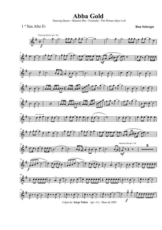 &
#
c
f
"Dancing Queen" q = 100
.˙ œ .˙ œ œ œ œ œ. œ ˙ w .˙ œ .˙ œ œ œ œ œ. œ œ œ
&
#8
.œ
J
œ ˙ œ œ. œ ˙ œ œ. œ
J
œ .œ .œ œ œœ .œ œ œœ
.œ
F
œ œœ .œ# œ œœ w .œ œ‰ J
œ œœœœ
&
#15
.˙ œ .˙ œ œ œ œ œ. œ ˙ .˙ Œ .œ
J
œ ˙ .œ
J
œ ˙ .œ
J
œ ˙
&
#22
.œ
J
œ ˙ œœœ œœœœœŒ œœœ œœœ œœœœ .œ œ
‰ J
œ ˙ .œ œ
‰ J
œ ˙
.œ
J
œ ˙ .œ
J
œ ˙
&
#29
.œ
J
œ ˙ ‘ œœœ œœœœœŒ œœœ œœœ œœœœ .œ œ
‰ J
œ ˙ .œ œ
‰ J
œ ˙
.œ œ‰J
œ ˙
&
#36
˙
3
œ œ œ œ œ. œ ˙ œ œ. œ
J
œ œ
J
œ œ œ. œ ˙ w œ œ. œ ˙ œ œ. œ
J
œ œ
J
œ
&
#43
œ œ. œ œ œ .œ
J
œ ˙ œ œ. œ ˙ œ œ. œ
J
œ .œ .œ œ œœ .œ œ œœ
.œ œ œœ .œ# œ œœ w
&
#50
.œ œ‰ J
œ œ œœ œ .˙ œ .˙ œœ œ œ œ. œ œ œ .˙ œ œ
Mamma Mia q = 136
j
œ
F
‰ Œ Ó
3
&
#59
œ
f
œ œ œ ˙ œ œ œ œ œ œ œ œ œ œ ˙ œ œ œ œ œ œ ˙ .œ J
œ ˙
J
œ œ
J
œ œ œ œ œ œ œ œ
&
#66
Œ œ œ œ œ œ œ ˙ .œ J
œ ˙
J
œ œ
J
œ œ œ œ œ œ œ œ Œ œ œ œ œ œ œ
J
œ. ‰ ‰
J
œ ˙
J
œ. ‰ ‰
J
œ ˙
&
#73
J
œ. ‰ ‰
J
œ ˙ J
œ. ‰ ‰ J
œ ˙
J
œ. ‰ ‰ J
œ ˙
J
œ. ‰ ‰ J
œ ˙ J
œ.
‰ ‰ J
œ ˙ ˙ œ>
f
œ> œ œ œ œ œ œ œ œ
Cópia de: Jorge Nobre Ipu - Ce. Maio de 2005
Abba Gold
Ron Sebregts
Dancing Queen - Mamma Mia - Fernando - The Winner takes it all
1 º Sax Alto Eb
 