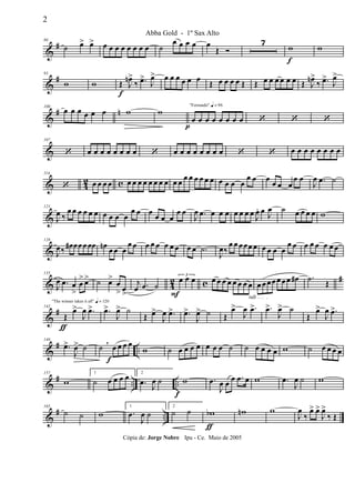 &
#80
˙ œ> œ> œ œ œ œ œ œ œ œ ˙
œ œ œ œ œ
Œ Ó
7
w
f
w
&
#93
w w Œ
f
J
œn>
‰ .œ>
J
œ> œ œ œ œ œ œ Œ œ œ œ œ Œ Œ œ œ œ œ œ œ Œ J
œn>
‰ .œ>
J
œ>
&
# n100
œ œ œ œ œ œ w w
"Fernando" q = 96
œ
p
œ œ œ œ œ œ œ ‘ ‘ ‘
&
107
‘ œ œ œ œ œ œ œ œ ‘ œ œ œ œ œ œ œ œ ‘ ‘ œ œ œ œ œ œ œ œ
& 42 c
114
‘ œ œ œ œ œ œ œ œ œ œ œ œ œ œ œ œ œ œ œ œ œ œ œ œ
œ œ œ œ œ œ
œ œ
J
œ .œ ˙
&
121
J
œ ‰
œ œ œ œ œ œ œ œ œ œ
œ œ œ œ œ œ
œ œ
J
œ .œ œ œ œ œ œ œ œ J
œ. œ J
œ ˙ œ œ œ œ w
&
128
J
œ‰ œ# œœœœœ œn œ œ œ
œ œ œ œ œ œ œ œ œ œ .˙
J
œ‰
œ œ œœœ œ œ œ œ œ
œ œ œ œ œ œ œ œ
& 42 c #135
J
œ .œ œ
>
œ
> œ> ˙ œ>
œ
> œ>
j
œ .œ ˙
3
œ
F
œ œ œ œ œ œ œ œ œ œ
rall . . . .
œ œœœœ œœ œ# .˙ Œ
&
#
"The winner takes it all" q = 120
142
Œ
ƒ
œ>
J
œ .œ> .œ>
J
œ> ˙
Œ œ>
J
œ .œ> .œ>
J
œ> ˙ Œ
œ>
J
œ .œ> .œ>
J
œ> ˙
Œ
œ>
J
œ .œ>
&
# ..
149
.œ>
J
œ> ˙ ˙ œ
f
œ œ œ,
w ˙ œ œ œ œ œ œ œ ˙ ˙ œ œ œ œ w ˙ œ œ œ œ
&
# .. ..
157
w
1
˙ œ œ œ œ 2
.œ J
œ ˙
f
w .œ
J
œ œ œ .œ œ w .œ
J
œ ˙ w
&
# ..
165
˙ ˙ w
1
.œ
J
œ ˙
2
˙ ˙ wb
ƒ
wn w
J
œ
‰
œ> œ>
J
œ>
‰ Œ
2
Abba Gold - 1º Sax Alto
Cópia de: Jorge Nobre Ipu - Ce. Maio de 2005
 
