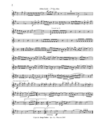 &
#80
˙ œ> œ> œ œ œ œ œ œ œ œ ˙
œ œ œ œ œ
Œ Ó
7
w
f
w
&
#93
w w Œ
f
J
œ>
‰ .œ>
J
œ> œ œ œ œ œ œ Œ œ œ œ œ Œ Œ œ œ œ œ œ œ Œ J
œ>
‰ .œ>
J
œ>
&
# n100
œ œ œ œ œ œ w w
"Fernando" q = 96
œp œ œ œ œ œ œ œ ‘ ‘ ‘
&
107
‘ ‘ ‘ œ œ œ œ œ œ œ œ ‘ ‘ œ œ œ œ œ œ œ œ
& 42 c
114
‘ œ œ œ œ œ œ œ œ œ œ œ œ œ œ
œ œ œ œ œ œ œ œ œ œ
œ œ œ œ œ œ
œ œ
J
œ .œ ˙
&
121
J
œ ‰
œ œ œ œ œ œ œ œ œ œ
œ œ œ œ œ œ
œ œ
J
œ .œ œ œ œ œ œ œ œ
J
œ. œ
J
œ# ˙ œ œ œ œ w
&
128
J
œ‰ œ# œœœ œœ œn œ œ œ
œ œ œ œœ œ œœ œ œ .˙
J
œ‰
œ œœœœœ œœ œ œ
œ œ œ œ œ œ œ œ
& 42 c #135
J
œ .œ
œ
>
œ
>
œ
>
˙ œ
>
œ
> œ>
j
œ .œ ˙
3
œ
F
œ œ œ œ œ œ œ œ œ œ
rall . . . .
œ œœœœ œœ œ# .˙ Œ
&
#
"The winner takes it all" q = 120
142
Œ
ƒ
œ>
J
œ .œ> .œ>
J
œ> ˙
Œ œ>
J
œ .œ> .œ>
J
œ> ˙ Œ
œ>
J
œ .œ> .œ>
J
œ> ˙
Œ œ>
J
œ .œ>
&
# ..
149
.œ>
J
œ> ˙ ˙ œ
f
œ œ œ,
w ˙ œ œ œ œ œ œ œ ˙ ˙ œ œ œ œ w ˙ œ œ œ œ
&
# .. ..
157
w
1
˙ œ œ œ œ 2
.œ J
œ ˙
f
w .œ
J
œ œ œ .œ œ w .œ
J
œ ˙ w
&
# ..
165
˙ ˙ w
1
.œ
J
œ ˙
2
˙ ˙ wb
ƒ
wn w
J
œ
‰
œ> œ>
J
œ>
‰ Œ
2
Abba Gold - 2º Sax Alto
Cópia de: Jorge Nobre Ipu - Ce. Maio de 2005
 