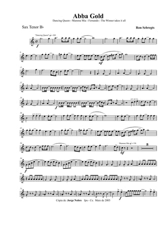 & c
f
"Dancing Queen" q = 100
.˙ œ .˙ œ œ œ œ œ. œ ˙ w .˙ œ .˙ œ œ œ œ œ. œ œ œ
&
8
.œ
J
œ ˙ œ œ. œ ˙ œ# œ. œ ˙ .œ œ œœ .œ œ œ œ .œ
F
œ œœ .œ# œ œ œ w .œ œ‰ J
œ œ œœœ
&
15
.˙ œ .˙ œ œ œ œ œ. œ ˙ .˙ Œ .œ
j
œ ˙ .œ
j
œ ˙ .œ
j
œ ˙
&
22
.œ
j
œ ˙ œœœ œœœœœŒ œœœ œœœ œœœœ .œ œ ‰ j
œ ˙ .œ œ ‰ J
œ ˙
.œ
j
œ ˙ .œ
j
œ ˙
&
29
.œ
j
œ ˙ .œ
j
œ ˙
f
œœœ œœœœœŒ œœœ œœœ œœœœ .œ œ ‰ j
œ ˙ Ó
3
œ œ œ .œ œ ‰ J
œ ˙
&
36
˙
3œ œ œ œ œ. œ ˙ œ œ. œ
J
œ œ
J
œ œ œ. œ ˙ w œ œ. œ ˙ œ œ. œ
J
œ œ
J
œ
&
43
œ œ. œ œ œ .œ
J
œ ˙ œ œ. œ ˙ œ# œ. œ ˙ .œ œ œœ .œ œ œœ .œ œ œœ .œ# œ œ œ w
&
50
.œ œ ‰ J
œ œ œ œ œ .˙ œ .˙ œ œ œ œ œ. œ œ œ .˙ œ œ
Mamma Mia q = 136
J
œ
F
‰ Œ Ó
3
&
59
œ
f
œ œ œ ˙ œ œ œ œ œ œ œ œ œ œ ˙ œ œ œ œ œ œ ˙ .œ
j
œ ˙
j
œ. œ
j
œ œ œ œ œ œ œ œ
&
66
Œ œ œ œ œ œ œ ˙ .œ
j
œ ˙
j
œ. œ
j
œ œ œ œ œ œ œ œ Œ œ œ œ œ œ œ j
œ.
‰ ‰ j
œ ˙
j
œb . ‰ ‰ j
œ ˙
&
73
j
œ.
‰ ‰ j
œ ˙
j
œb . ‰ ‰ j
œ ˙
j
œn . ‰ ‰ j
œ ˙
j
œn . ‰ ‰ j
œ ˙ J
œ. ‰‰
J
œ ˙ ˙ œ>
f
œ> œœœœœœœœ ˙ œ> œ>
Cópia de: Jorge Nobre Ipu - Ce. Maio de 2005
Abba Gold
Ron Sebregts
Dancing Queen - Mamma Mia - Fernando - The Winner takes it all
Sax Tenor Bb
 