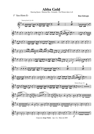 &
# c
f
"Dancing Queen" q = 100
œœœœœœ œœœ œ œœœœœœ œœœ œ «
2
«
2
œœ œœ œœ œ œ
&
#8
.œ
J
œ ˙ œ œ. œ ˙ œ# œ. œ ˙ .œ œ œœ .œ œ œ œ
.œ
F
œ œœ .œ# œ œœ w .œ œ‰ J
œ œœœœ
&
#15
.œ œ‰ J
œ ˙ œœœœœœ œœœ œ .œ œœœ œœœ
J
œ‰ ‘
.œ
J
œ ˙ .œ
J
œ ˙ .œ
J
œ ˙
&
#22
.œ
J
œ ˙ œœœ œœœœœŒ œœœ œœœ œœœœ .œ œ
‰ j
œ ˙
.œ œ‰ J
œ ˙ .œ
J
œ ˙ .œ
J
œ ˙
&
#29
.œ
J
œ ˙ .œ
J
œ ˙ œœ œ œ œœœ œ Œ œœœ œœœ œœœœ .œ œ
‰ j
œ ˙
Ó
f
3
œ œ œ .œ œ‰
J
œ ˙
&
#36
˙
3
œ œ œ œœ œœ œœ œœœ œ œœ œœ œœ œœœ œ «
2
«
2
&
#43
œœ œœ œœ œ œ .œ
J
œ ˙ œ œ. œ ˙ œ# œ. œ ˙ .œ œ œœ .œ œ œœ
.œ œ œœ .œ# œ œœ w
&
#50
.œ œ‰J
œ œœœœ .œ œ‰ J
œ ˙ œœœœœœ œœœ œ œœœœœœ œœœ œ œœœœœœ œœœ œ
Mamma Mia q = 136
J
œ ‰ Œ Ó
3
&
#59
œ
f
œ œ œ ˙ œ œ œ œ œ œ œ œ œ œ ˙ œ œ œ œ œ œ ˙ .œ
J
œ ˙
J
œ œ
J
œ œ œ œ œ œ œ œ
&
#66
Œ œ œ œ œ œ œ ˙ .œ J
œ ˙
J
œ œ J
œ œ œ œ œ œ œ œ Œ œ œ œ œ œ œ
J
œ. ‰ ‰
J
œ ˙ J
œ. ‰ ‰ J
œ ˙
&
#73
J
œ. ‰ ‰
J
œ ˙ J
œ. ‰ ‰ J
œ ˙
J
œ. ‰ ‰ J
œ ˙
J
œ. ‰ ‰ J
œ ˙ J
œ.
‰ ‰ J
œ ˙ ˙ œ>
f
œ> œ œ œ œ œ œ œ œ
Cópia de: Jorge Nobre Ipu - Ce. Maio de 2005
Abba Gold
Ron Sebregts
Dancing Queen - Mamma Mia - Fernando - The Winner takes it all
1º Sax-Horn Eb
 