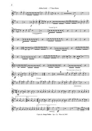 &
#80
˙ œ> œ> œ œ œ œ œ œ œ œ ˙ œ> œ>
J
œ ‰ Œ Ó
7
w
f
w
&
#93
w w Œ
f
J
œ>
‰ .œ>
J
œœœ
> œ œ œ œ œ œ œ œ œ œ œ œ œ œ œ œ œ œ œ œ œ Œ J
œ>
‰ .œ>
J
œ>
&
# n100
œ œ œ œ œ w w
"Fernando" q = 96
œ
p
œ œ œ œ œ œ œ ‘ ‘ ‘
&
107
‘ œ
p
œ œ œ œ œ œ œ ‘ œ œ œ œ œ œ œ œ ‘ ‘ ‘
& 4
2 c
114
‘
œ œ œ œ œ œ œ œ œ œ œ œ
‘ œ œ œ œ œ œ œ œ ‘
œ œ œ œ œ œ œ œ
&
121
‘ œ œ œ œ œ œ œ œ ‘
œ œ œ œ œ œ œ œ ˙
J
œ œ
J
œ# ˙ œ# œ œn w
&
128
J
œ ‰ œ œ œ œ œ œ œ œ œ œ œ œ œ œ ‘ œ œ œ œ œ œ œ œ ‘ œ œ œ œ œ œ œ œ ‘
& 42 c #135
˙>
ƒ
œ
>
œ
> œ ˙ œ>
œ
> œ> w ∑
3
"The winner takes it all" q = 120
Œ œ>
J
œ .œ> .œ>
J
œ> ˙
&
#144
Œ œ>
J
œ .œ> .œ>
J
œ> ˙ Œ œ>
J
œ .œ> .œ>
J
œ> ˙ Œ œ>
J
œ .œ> .œ>
J
œ> ˙ ˙ Ó
&
# ..
151
Œ
F
œ
J
œ .œ .œ
J
œ ˙ Œ œ
j
œ .œ .œ
j
œ ˙ Œ œ
J
œ .œ .œ
J
œ ˙ Œ œ
j
œ .œ
&
# .. ..
158 1
.œ
j
œ ˙
2
.œ
j
œ ˙ Œ
f
œ
J
œ .œ .œ
J
œ œ œ Œ œ
J
œ .œ .œ
J
œ œ œ Œ œ
J
œ .œ
&
# ..
165
.œ j
œ œ œ Œ œ
j
œ .œ
1
.œ
j
œ ˙
2
˙ ˙ wb
ƒ
w w
J
œ ‰œ
>
œ
>
j
œ
>
‰ Œ
2
Abba Gold - 1º Sax-Horn
Cópia de: Jorge Nobre Ipu - Ce. Maio de 2005
 