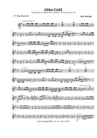 &
# c
f
"Dancing Queen" q = 100
œœ œœ œœ œœœ œ œœœœœœ œœœ œ «
2
«
2
œœ œœ œœ œ œ
&
#8
.œ
J
œ ˙ œ œ. œ ˙ œ œ œ
j
œ .œ .œ œ œœ .œ œ œœ .œ
F
œ œœ .œ# œ œœ w .œ œ‰
j
œ œœœœ
&
#15
.œ œ‰
J
œ ˙ œœœœœœ œœœ œ .œ œœœ œœœ
j
œ ‰ ‘ .œ
J
œ ˙ .œ
j
œ ˙ .œ
J
œ ˙
&
#22
.œ
j
œ ˙ œœœ œœœœœŒ œœœ œœœ œœœœ .œ œ
‰ j
œ ˙ .œ œ‰
J
œ ˙ .œ
J
œ ˙ .œ
j
œ ˙
&
#29
.œ
J
œ ˙ .œ
j
œ ˙ œœ œ œ œœœœ Œ œœœ œœ œ œœœœ .œ œ
‰ j
œ ˙
Ó
f
3
œ œ œ .œ œ‰
J
œ ˙
&
#36
˙
3
œ œ œ œœ œœ œœ œœœ œ œœ œœ œœ œœœ œ «
2
«
2
&
#43
œœ œœ œœ œ œ .œ
J
œ ˙ œ œ. œ ˙ œ œ œ
j
œ .œ .œ œ œœ .œ œ œœ .œ œ œœ .œ# œ œœ w
&
#50
.œ œ‰ j
œ œœœœ .œ œ‰
J
œ ˙ œœœœœœ œœœ œ œœœœœœ œœœ œ œœ œœ œœ œœœ œ
Mamma Mia q = 136
J
œ‰Œ Ó
3
&
#59
œ
f
œ œ œ ˙ œ œ œ œ œ œ œ œ œ œ ˙ œ œ œ œ œ œ ˙ .œ
j
œ ˙
j
œ œ
j
œ œ œ œ œ œ œ œ
&
#66
Œ œ œ œ œ œ œ ˙ .œ
j
œ ˙
j
œ œ
j
œ œ œ œ œ œ œ œ Œ œ œ œ œ œ œ
j
œ.
‰ ‰ j
œ ˙
j
œ.
‰ ‰ j
œ ˙
&
#73
j
œ.
‰ ‰ j
œ ˙
j
œ.
‰ ‰ j
œ ˙
j
œ.
‰ ‰ j
œ ˙
j
œ.
‰ ‰ j
œ ˙
j
œ. ‰‰
j
œ ˙ ˙ œ>
f
œ
>
œœœœ œœœœ
Cópia de: Jorge Nobre Ipu - Ce. Maio de 2005
Abba Gold
Ron Sebregts
Dancing Queen - Mamma Mia - Fernando - The Winner takes it all
2º Sax-Horn Eb
 